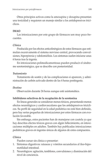 Intoxicaciones por psicofármacos                                       199


    Otros principios activos como la amoxapina y doxapina presentan
una toxicidad y requieren un manejo similar a los antidepresivos tricí-
clicos.

IMAO
   Las intoxicaciones por este grupo de fármacos son muy poco fre-
cuentes.

Clínica
    Producida por los efectos anticolinérgicos de estos fármacos que esti-
mulan excesivamente el sistema nervioso central, provocando convul-
siones, hiperpirexia y rabdomiólisis. Los síntomas suelen iniciarse unas
6 horas tras la ingesta.
    En intoxicaciones polimedicamentosas pueden producir el síndro-
me serotoninérgico, que se describe con posterioridad.

Tratamiento
    Tratamiento de sostén y de las complicaciones si aparecen, y admi-
nistración de carbón activado dentro de las 4 horas postingesta.

Destino
   Observación durante 24 horas aunque esté asintomático.

Inhibidores selectivos de la recaptación de la serotonina
    En líneas generales se consideran menos tóxicos, presentando menos
efectos neurológicos y cardiovasculares que los antidepresivos tricícli-
cos. Su perfil de seguridad en la edad pediátrica no está bien definido,
pero hay series pequeñas de intoxicaciones por estos fármacos con evo-
lución favorable.
    Sin embargo, estos pacientes han de manejarse con cautela ya que
hay descritos efectos tóxicos graves con algún fallecimiento, en intoxi-
caciones múltiples en adultos. También hay publicadas intoxicaciones
pediátricas graves en ingestas únicas de algunos de estos compuestos.

Clínica
    Pueden cursar sin clínica o presentar:
1. Síntomas digestivos: náuseas y vómitos secundarios al íleo-hipo-
    motilidad intestinal.
2. Neurológicos: agitación, temblores, convulsiones y disminución del
    nivel de conciencia.
 