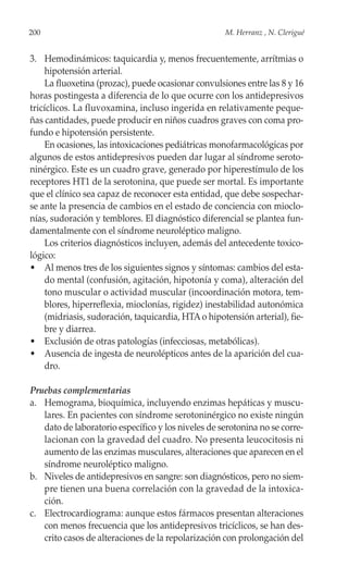 200                                                 M. Herranz , N. Clerigué


3. Hemodinámicos: taquicardia y, menos frecuentemente, arrítmias o
    hipotensión arterial.
    La fluoxetina (prozac), puede ocasionar convulsiones entre las 8 y 16
horas postingesta a diferencia de lo que ocurre con los antidepresivos
tricíclicos. La fluvoxamina, incluso ingerida en relativamente peque-
ñas cantidades, puede producir en niños cuadros graves con coma pro-
fundo e hipotensión persistente.
    En ocasiones, las intoxicaciones pediátricas monofarmacológicas por
algunos de estos antidepresivos pueden dar lugar al síndrome seroto-
ninérgico. Este es un cuadro grave, generado por hiperestímulo de los
receptores HT1 de la serotonina, que puede ser mortal. Es importante
que el clínico sea capaz de reconocer esta entidad, que debe sospechar-
se ante la presencia de cambios en el estado de conciencia con mioclo-
nías, sudoración y temblores. El diagnóstico diferencial se plantea fun-
damentalmente con el síndrome neuroléptico maligno.
    Los criterios diagnósticos incluyen, además del antecedente toxico-
lógico:
• Al menos tres de los siguientes signos y síntomas: cambios del esta-
    do mental (confusión, agitación, hipotonía y coma), alteración del
    tono muscular o actividad muscular (incoordinación motora, tem-
    blores, hiperreflexia, mioclonías, rigidez) inestabilidad autonómica
    (midriasis, sudoración, taquicardia, HTA o hipotensión arterial), fie-
    bre y diarrea.
• Exclusión de otras patologías (infecciosas, metabólicas).
• Ausencia de ingesta de neurolépticos antes de la aparición del cua-
    dro.

Pruebas complementarias
a. Hemograma, bioquímica, incluyendo enzimas hepáticas y muscu-
   lares. En pacientes con síndrome serotoninérgico no existe ningún
   dato de laboratorio específico y los niveles de serotonina no se corre-
   lacionan con la gravedad del cuadro. No presenta leucocitosis ni
   aumento de las enzimas musculares, alteraciones que aparecen en el
   síndrome neuroléptico maligno.
b. Niveles de antidepresivos en sangre: son diagnósticos, pero no siem-
   pre tienen una buena correlación con la gravedad de la intoxica-
   ción.
c. Electrocardiograma: aunque estos fármacos presentan alteraciones
   con menos frecuencia que los antidepresivos tricíclicos, se han des-
   crito casos de alteraciones de la repolarización con prolongación del
 