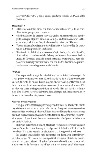 Intoxicaciones por psicofármacos                                       201


    intervalo QRS y el QT, por lo que es prudente realizar un ECG a estos
    pacientes.

Tratamiento
• Estabilización de los niños con tratamiento sintomático y de las com-
   plicaciones que puedan presentar.
• Administración de carbón activado en las primeras 6 horas postin-
   gesta, aunque algunos autores dicen que en fármacos como la flu-
   voxamina podría ser eficaz incluso en las primeras 24 horas.
• No existen antídotos frente a estos fármacos y los métodos de depu-
   ración extracorpórea son ineficaces.
• El tratamiento del síndrome serotoninérgico incluye la estabilización,
   hidratación, tratamiento de la fiebre y de las complicaciones. Se han
   utilizado fármacos como la ciproheptadina, metisergida, beta-blo-
   queantes, nitritos y clorpromacina con resultados dispares, no pudien-
   do recomendarse ninguno especialmente.

Destino
     Hasta que se disponga de más datos sobre las intoxicaciones pediá-
tricas por estos fármacos, una actitud prudente es el ingreso en obser-
vación durante 24 horas. Las intoxicaciones graves por fluvoxamina
deben ser monitorizadas cardiovascularmente al menos 48 horas. Sólo
en algunos casos de ingestas únicas se puede plantear remitir a domi-
cilio a las 6 horas los niños asintomáticos, siempre con la recomendación
de volver a consultar si aparece clínica.

Nuevos antidepresivos
    Aunque estos fármacos parecen poco tóxicos, de momento existe
poca información sobre su seguridad en adultos y se desconoce su far-
macocinética en niños. Se han publicado casos clínicos de intoxicaciones
que han evolucionado favorablemente, también fallecimientos tras into-
xicaciones polimedicamentosas en las que se incluía alguno de estos nue-
vos antidepresivos.
    En líneas generales, pueden producir efectos serotoninérgicos con
excepción de la reboxetina, que es el primer inhibidor selectivo de la
noradrenalina con ausencia de efectos serotoninérgicos inmediatos.
    Los efectos secundarios más frecuentes son boca seca, estreñimien-
to y discinesia. No tienen efectos significativos sobre el sistema cardio-
vascular ni convulsiones. El tratamiento con reboxetina se ha asociado
a aumento de la frecuencia cardíaca sin alteraciones en el electrocar-
 