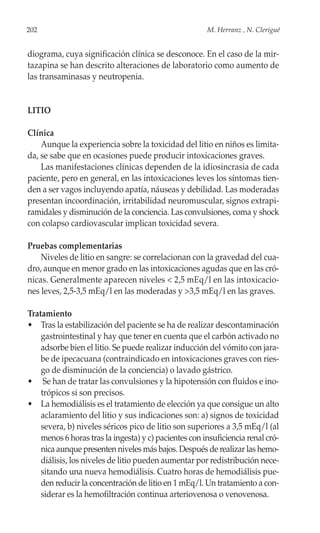 202                                                    M. Herranz , N. Clerigué


diograma, cuya significación clínica se desconoce. En el caso de la mir-
tazapina se han descrito alteraciones de laboratorio como aumento de
las transaminasas y neutropenia.


LITIO

Clínica
    Aunque la experiencia sobre la toxicidad del litio en niños es limita-
da, se sabe que en ocasiones puede producir intoxicaciones graves.
    Las manifestaciones clínicas dependen de la idiosincrasia de cada
paciente, pero en general, en las intoxicaciones leves los síntomas tien-
den a ser vagos incluyendo apatía, náuseas y debilidad. Las moderadas
presentan incoordinación, irritabilidad neuromuscular, signos extrapi-
ramidales y disminución de la conciencia. Las convulsiones, coma y shock
con colapso cardiovascular implican toxicidad severa.

Pruebas complementarias
    Niveles de litio en sangre: se correlacionan con la gravedad del cua-
dro, aunque en menor grado en las intoxicaciones agudas que en las cró-
nicas. Generalmente aparecen niveles < 2,5 mEq/l en las intoxicacio-
nes leves, 2,5-3,5 mEq/l en las moderadas y >3,5 mEq/l en las graves.

Tratamiento
• Tras la estabilización del paciente se ha de realizar descontaminación
    gastrointestinal y hay que tener en cuenta que el carbón activado no
    adsorbe bien el litio. Se puede realizar inducción del vómito con jara-
    be de ipecacuana (contraindicado en intoxicaciones graves con ries-
    go de disminución de la conciencia) o lavado gástrico.
• Se han de tratar las convulsiones y la hipotensión con fluidos e ino-
    trópicos si son precisos.
• La hemodiálisis es el tratamiento de elección ya que consigue un alto
    aclaramiento del litio y sus indicaciones son: a) signos de toxicidad
    severa, b) niveles séricos pico de litio son superiores a 3,5 mEq/l (al
    menos 6 horas tras la ingesta) y c) pacientes con insuficiencia renal cró-
    nica aunque presenten niveles más bajos. Después de realizar las hemo-
    diálisis, los niveles de litio pueden aumentar por redistribución nece-
    sitando una nueva hemodiálisis. Cuatro horas de hemodiálisis pue-
    den reducir la concentración de litio en 1 mEq/l. Un tratamiento a con-
    siderar es la hemofiltración continua arteriovenosa o venovenosa.
 