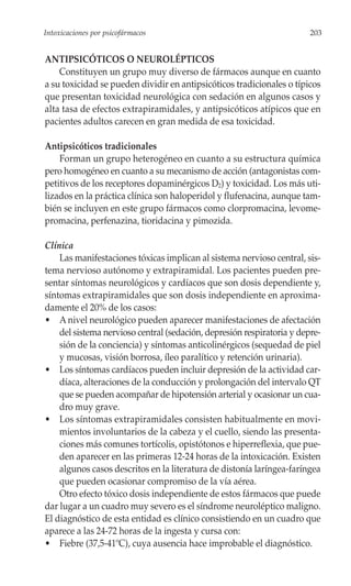 Intoxicaciones por psicofármacos                                        203


ANTIPSICÓTICOS O NEUROLÉPTICOS
    Constituyen un grupo muy diverso de fármacos aunque en cuanto
a su toxicidad se pueden dividir en antipsicóticos tradicionales o típicos
que presentan toxicidad neurológica con sedación en algunos casos y
alta tasa de efectos extrapiramidales, y antipsicóticos atípicos que en
pacientes adultos carecen en gran medida de esa toxicidad.

Antipsicóticos tradicionales
    Forman un grupo heterogéneo en cuanto a su estructura química
pero homogéneo en cuanto a su mecanismo de acción (antagonistas com-
petitivos de los receptores dopaminérgicos D2) y toxicidad. Los más uti-
lizados en la práctica clínica son haloperidol y flufenacina, aunque tam-
bién se incluyen en este grupo fármacos como clorpromacina, levome-
promacina, perfenazina, tioridacina y pimozida.

Clínica
    Las manifestaciones tóxicas implican al sistema nervioso central, sis-
tema nervioso autónomo y extrapiramidal. Los pacientes pueden pre-
sentar síntomas neurológicos y cardíacos que son dosis dependiente y,
síntomas extrapiramidales que son dosis independiente en aproxima-
damente el 20% de los casos:
• A nivel neurológico pueden aparecer manifestaciones de afectación
    del sistema nervioso central (sedación, depresión respiratoria y depre-
    sión de la conciencia) y síntomas anticolinérgicos (sequedad de piel
    y mucosas, visión borrosa, íleo paralítico y retención urinaria).
• Los síntomas cardíacos pueden incluir depresión de la actividad car-
    díaca, alteraciones de la conducción y prolongación del intervalo QT
    que se pueden acompañar de hipotensión arterial y ocasionar un cua-
    dro muy grave.
• Los síntomas extrapiramidales consisten habitualmente en movi-
    mientos involuntarios de la cabeza y el cuello, siendo las presenta-
    ciones más comunes tortícolis, opistótonos e hiperreflexia, que pue-
    den aparecer en las primeras 12-24 horas de la intoxicación. Existen
    algunos casos descritos en la literatura de distonía laríngea-faríngea
    que pueden ocasionar compromiso de la vía aérea.
    Otro efecto tóxico dosis independiente de estos fármacos que puede
dar lugar a un cuadro muy severo es el síndrome neuroléptico maligno.
El diagnóstico de esta entidad es clínico consistiendo en un cuadro que
aparece a las 24-72 horas de la ingesta y cursa con:
• Fiebre (37,5-41ºC), cuya ausencia hace improbable el diagnóstico.
 