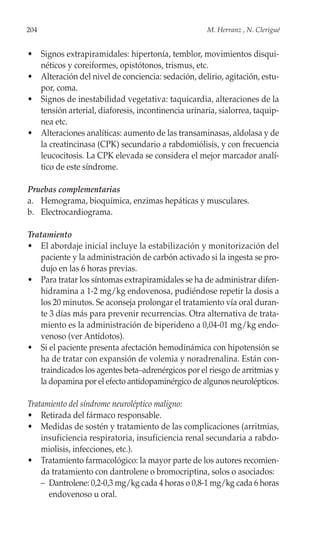 204                                                 M. Herranz , N. Clerigué


• Signos extrapiramidales: hipertonía, temblor, movimientos disqui-
  néticos y coreiformes, opistótonos, trismus, etc.
• Alteración del nivel de conciencia: sedación, delirio, agitación, estu-
  por, coma.
• Signos de inestabilidad vegetativa: taquicardia, alteraciones de la
  tensión arterial, diaforesis, incontinencia urinaria, sialorrea, taquip-
  nea etc.
• Alteraciones analíticas: aumento de las transaminasas, aldolasa y de
  la creatincinasa (CPK) secundario a rabdomiólisis, y con frecuencia
  leucocitosis. La CPK elevada se considera el mejor marcador analí-
  tico de este síndrome.

Pruebas complementarias
a. Hemograma, bioquímica, enzimas hepáticas y musculares.
b. Electrocardiograma.

Tratamiento
• El abordaje inicial incluye la estabilización y monitorización del
   paciente y la administración de carbón activado si la ingesta se pro-
   dujo en las 6 horas previas.
• Para tratar los síntomas extrapiramidales se ha de administrar difen-
   hidramina a 1-2 mg/kg endovenosa, pudiéndose repetir la dosis a
   los 20 minutos. Se aconseja prolongar el tratamiento vía oral duran-
   te 3 días más para prevenir recurrencias. Otra alternativa de trata-
   miento es la administración de biperideno a 0,04-01 mg/kg endo-
   venoso (ver Antídotos).
• Si el paciente presenta afectación hemodinámica con hipotensión se
   ha de tratar con expansión de volemia y noradrenalina. Están con-
   traindicados los agentes beta–adrenérgicos por el riesgo de arritmias y
   la dopamina por el efecto antidopaminérgico de algunos neurolépticos.

Tratamiento del síndrome neuroléptico maligno:
• Retirada del fármaco responsable.
• Medidas de sostén y tratamiento de las complicaciones (arritmias,
    insuficiencia respiratoria, insuficiencia renal secundaria a rabdo-
    miolisis, infecciones, etc.).
• Tratamiento farmacológico: la mayor parte de los autores recomien-
    da tratamiento con dantrolene o bromocriptina, solos o asociados:
    – Dantrolene: 0,2-0,3 mg/kg cada 4 horas o 0,8-1 mg/kg cada 6 horas
      endovenoso u oral.
 