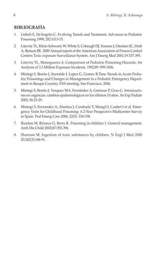 8                                                            S. Mintegi, B. Azkunaga


BIBLIOGRAFÍA
1.   Liebelt E, DeAngelis C. Evolving Trends and Treatment. Advances in Pediatric
     Poisoning 1999; 282:1113-15.
2.   Litovitz TL, Klein-Schwartz W, White S, Cobaugh DJ, Youniss J, Omslaer JC, Drab
     A, Benson BE. 2000 Annual report of the American Association of Poison Control
     Centers Toxic exposure Surveillance System. Am J Emerg Med 2001;19:337-395.
3.   Litovitz TL, Manoguerra A. Comparison of Pediatric Poisoning Hazards: An
     Analysis of 3.3 Million Exposure Incidents. 1992;89: 999-1006.
4.   Mintegi S, Benito J, Iturralde I, Lopez G, Gomez B.Time Trends in Acute Pedia-
     tric Poisonings and Changes in Management in a Pediatric Emergency Depart-
     ment in Basque Country. PAS meeting. San Francisco, 2006.
5.   Mintegi S, Benito J, Vazquez MA, Fernández A, Gortazar P, Grau G. Intoxicacio-
     nes en urgencias: cambios epidemiológicos en los últimos 10 años. An Esp Pediatr
     2002; 56:23-29.
6.   Mintegi S, Fernandez A, Alustiza J, Canduela V, Mongil I, Caubet I et al. Emer-
     gency Visits for Childhood Poisoning: A 2-Year Prospective Multicenter Survey
     in Spain. Ped Emerg Care 2006; 22(5): 334-338.
7.   Riordan M, Rylance G, Berry K. Poisoning in children 1: General management.
     Arch Dis Child 2002;87:392-396.
8.   Shannon M. Ingestion of toxic substances by children. N Engl J Med 2000
     20;342(3):186-91.
 