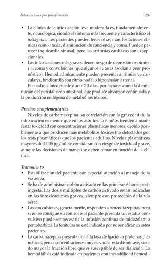 Intoxicaciones por psicofármacos                                       207


• La clínica de la intoxicación leve-moderada es, fundamentalmen-
    te, neurológica, siendo el síntoma más frecuente y característico el
    nistagmus. Los pacientes pueden tener otras manifestaciones clí-
    nicas como ataxia, disminución de conciencia y coma. Puede apa-
    recer taquicardia sinusal, pero las arritmias cardíacas son excep-
    cionales.
• Las intoxicaciones más graves tienen riesgo de depresión respirato-
    ria, coma y convulsiones (que algunos autores asocian a peor pro-
    nóstico). Hemodinámicamente pueden presentar arritmias ventri-
    culares, bradicardia con ritmo nodal o hipotensión arterial.
    El cuadro clínico puede durar 2-3 días, por factores como la dismi-
nución del peristaltismo intestinal, que produce absorción continuada y
la producción endógena de metabolitos tóxicos.

Pruebas complementarias
    Niveles de carbamazepina: su correlación con la gravedad de la
intoxicación es menor que en los adultos. Los niños tienden a mani-
festar toxicidad con concentraciones plasmáticas menores, debido posi-
blemente a que producen más metabolitos tóxicos (no detectados por
los tests plasmáticos) que los pacientes adultos. Niveles plasmáticos
mayores de 27-35 μg/mL se consideran con riesgo de toxicidad grave,
aunque las decisiones de manejo se deben tomar en función de la clí-
nica.

Tratamiento
• Estabilización del paciente con especial atención al manejo de la
   vía aérea.
• Se ha de administrar carbón activado en las primeras 6 horas post-
   ingesta. Las dosis múltiples de carbón activado están indicadas
   en las intoxicaciones graves, siempre con protección de la vía
   aérea.
• Las convulsiones, generalmente, responden a benzodiazepinas, pero
   si no se consigue su control o el paciente presenta un estatus con-
   vulsivo puede ser necesaria la infusión continua de midazolam o
   pentobarbital. La fenitoína no está indicada por no ser eficaz en estos
   pacientes.
• La carbamazepina presenta una alta tasa de fijación a proteínas plá-
   máticas, pero a concentraciones muy elevadas esta disminuye, sien-
   do mayor la fracción libre que es susceptible de ser dializada. La
   hemodiálisis está indicada en pacientes con inestabilidad hemodi-
 