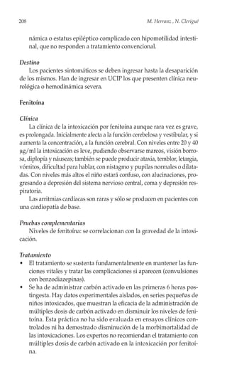 208                                                    M. Herranz , N. Clerigué


      námica o estatus epiléptico complicado con hipomotilidad intesti-
      nal, que no responden a tratamiento convencional.

Destino
    Los pacientes sintomáticos se deben ingresar hasta la desaparición
de los mismos. Han de ingresar en UCIP los que presenten clínica neu-
rológica o hemodinámica severa.

Fenitoína

Clínica
     La clínica de la intoxicación por fenitoína aunque rara vez es grave,
es prolongada. Inicialmente afecta a la función cerebelosa y vestibular, y si
aumenta la concentración, a la función cerebral. Con niveles entre 20 y 40
μg/ml la intoxicación es leve, pudiendo observarse mareos, visión borro-
sa, diplopía y náuseas; también se puede producir ataxia, temblor, letargia,
vómitos, dificultad para hablar, con nistagmo y pupilas normales o dilata-
das. Con niveles más altos el niño estará confuso, con alucinaciones, pro-
gresando a depresión del sistema nervioso central, coma y depresión res-
piratoria.
     Las arritmias cardíacas son raras y sólo se producen en pacientes con
una cardiopatía de base.

Pruebas complementarias
    Niveles de fenitoína: se correlacionan con la gravedad de la intoxi-
cación.

Tratamiento
• El tratamiento se sustenta fundamentalmente en mantener las fun-
   ciones vitales y tratar las complicaciones si aparecen (convulsiones
   con benzodiazepinas).
• Se ha de administrar carbón activado en las primeras 6 horas pos-
   tingesta. Hay datos experimentales aislados, en series pequeñas de
   niños intoxicados, que muestran la eficacia de la administración de
   múltiples dosis de carbón activado en disminuir los niveles de feni-
   toína. Esta práctica no ha sido evaluada en ensayos clínicos con-
   trolados ni ha demostrado disminución de la morbimortalidad de
   las intoxicaciones. Los expertos no recomiendan el tratamiento con
   múltiples dosis de carbón activado en la intoxicación por fenitoí-
   na.
 