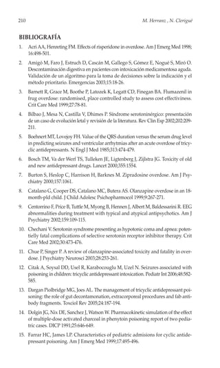 210                                                              M. Herranz , N. Clerigué


BIBLIOGRAFÍA
1.    Acri AA, Henreting FM. Effects of risperidone in overdose. Am J Emerg Med 1998;
      16:498-501.
2.    Amigó M, Faro J, Estruch D, Cascán M, Gallego S, Gómez E, Nogué S, Miró O.
      Descontaminación digestiva en pacientes con intoxicación medicamentosa aguda.
      Validación de un algoritmo para la toma de decisiones sobre la indicación y el
      método prioritario. Emergencias 2003;15:18-26.
3.    Barnett R, Grace M, Boothe P, Latozek K, Legatt CD, Finegan BA. Flumazenil in
      frug overdose: randomised, place controlled study to assess cost effectiviness.
      Crit Care Med 1999;27:78-81.
4.    Bilbao J, Mesa N, Castilla V, Dhimes P. Síndrome serotoninérgico: presentación
      de un caso de evolución letal y revisión de la literatura. Rev Clin Esp 2002;202:209-
      211.
5.    Boehnert MT, Lovejoy FH. Value of the QRS duration versus the serum drug level
      in predicting seizures and ventricular arrhytmias after an acute overdose of tricy-
      clic antidepressants. N Engl J Med 1985;313:474-479.
6.    Bosch TM, Va der Werf TS, Tulleken JE, Ligtenberg J, Zijlstra JG. Toxicity of old
      and new antidepressant drugs. Lancet 2000;355:1554.
7.    Burton S, Heslop C, Harrison H, Barknes M. Zipradosine overdose. Am J Psy-
      chiatry 2000;157:1061.
8.    Catalano G, Cooper DS, Catalano MC, Butera AS. Olanzapine overdose in an 18-
      month-pld child. J Child Adolesc Psichopharmocol 1999;9:267-271.
9.    Centorrino F, Price B, Tuttle M, Myong B, Hennen J, Albert M, Baldessarini R. EEG
      abnormalities during treatment with typical and atypical antipsychotics. Am J
      Psychiatry 2002;159:109-115.
10. Chechani V. Serotonin syndrome presenting as hypotonic coma and apnea: poten-
    tielly fatal complications of selective serotonin receptor inhibitor therapy. Crit
    Care Med 2002;30:473-476.
11. Chue P, Singer P. A review of olanzapine-associated toxicity and fatality in over-
    dose. J Psychiatry Neurosci 2003;28:253-261.
12. Citak A, Soysal DD, Usel R, Karabocouglu M, Uzel N. Seizures associated with
    poisoning in children: tricyclic antidepressant intoxication. Pediatr Int 2006;48:582-
    585.
13. Dargan Piolbridge MG, Joes AL. The management of tricyclic antidepressant poi-
    soning: the role of gut decontamonation, extracorporeal procedures and fab anti-
    body fragments. Toxciol Rev 2005;24:187-194.
14. Dolgin JG, Nix DE, Sanchez J, Watson W. Pharmacokinetic simulation of the effect
    of multiple-dose activated charcoal in phenytoin poisoning report of two pedia-
    tric cases. DICP 1991;25:646-649.
15. Farrar HC, James LP. Characteristics of pediatric admisions for cyclic antide-
    pressant poisoning. Am J Emerg Med 1999;17:495-496.
 