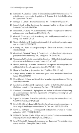 Intoxicaciones por psicofármacos                                                  211


16. Fernandez A, Grupo de Trabajo de Intoxicaciones de SEUP. Intoxicaciones por
    psicofármacos en urgencias de pediatría. 8ª Reunión de la Sociedad Española
    de Urgencias de Pediatría.
17. Finnegan K, Gabiola J. fluoxetine overdose. Am J Psychiatry 1988;145:1604.
18. Fraser J, South M. Life-threatening fluvoxamine overdose in a 4-year-old child.
    Intensive Care Med 1999;25:548.
19. Fleischman A, Chiang VW. Carbamazepine overdose recogniced by a tricyclic
    antidepressant assay. Pediatrics 2001;107:176-177.
20. Garrett E F. Identiying toxicity risk early after antidepressant overdose. Am J
    Emerg Med 1995;13:123-126.
21. Givens ML, Gabrysch J. Cardiotoxicity associated wiyh acidental bupropion inges-
    tion in a child. 2007;23:234-237.
22. Goetting MG. Acute lithium poisoning in a child with dystonia. Pediatrics
    1985;76:978-980.
23. Graudins A, Vossler C, WaNg R. Fluoxetine-induced cardiotoxicity with res-
    ponse to bicarbonate therapy. Am J Emerg Med 1997;15:501-503.
24. Grundemar L, Wohlfart B, Lagerstedt C, Bengtsson F, Eklundh G. Symptoms and
    signs of severe citalopram overdose. Lancet 1997;349:1602.
25. Heard K, O´Malley GF, Dart RC. Treatment of amitriptyline poisoning with ovine
    antibody to tricyclic antidepressants. Lancet 1999;354:1164-1165.
26. House M. Overdose of zipradoxime. Am J Psychiatry 2002;159:1062.
27. Kent JM. SnaRIs, NaSSAs, and NaRIs: new agents for the treatment of depression.
    Lancet 2000;355:911-918.
28. Klein-Schwartz W, Anderson B. Analysis of sertraline-only overdoses. Am J Emerg
    Med 1996;14:456-458.
29. Knudsen K, Abrahamsson J. Magnesium sulphate in the tratment of ventricular
    fibrillation in amitriptyline poisoning. Eur Heart 1997;18:881-882.
30. Knudsen K, Abrahamsson J. Epinephrine and sodium bicarbonate independently
    an additively increase survival in experimental amitriptyline poisoning. Crit Care
    Med 1997;25:669-674.
31. Lapus RM. Activated charcoal for pediatric poisonings: the universal antidote?
    Curr Opin Pediatr 2007;19:216-222.
32. Liebelt EL, Ulrich A, Francis PD, Woolf A. Serial electrocardiogram changes in
    acute tricyclic antidepressant overdoses. Crit Care Med 1997;25:1721-1726.
33. Liebelt EL, DeAngelis CD 1 Evolving trends and treatment advances in pediatric
    poisoning. JAMA 1999;282:1113-1115.
34. Lifshitz M, Gavrilov V, Sofer S. Signs and symptoms of carbamazepine overdose
    in young children. Pediatr Emerg Care 2000;16:26-27.
35. Love JN, Smith JA, Simmons R. Are one or two dangerous? Phenotiazine expo-
    sure in toddlers. J Emerg Med 2006;31:53-59.
 