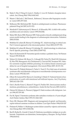 212                                                           M. Herranz , N. Clerigué


36. Mady S, Wax P, Wang D, Goetz C, Hadley C, Love R. Pediatric clozapine intoxi-
    cation. Am J Emerg Med 1996;14:462-463.
37. Mainie I, McGurk C, McClintock , Robinson J. Seizures after bupropion overdo-
    se. Lancet 2001;357:1624.
38. McKenzie MS, McFarland BH. Trends in antidepressant overdoses. Pharmacoe-
    pidemiol Drug Saf 2007;16:513-523.
39. Manikoth P, Subramanyan R, Menon S, Al Khusaiby SM. A child with cardiac
    arrythmia and convulsions. Lancet 1999;354:2046.
40. Matos ME, Burns MM, Shannon MW. False-positive tricyclic antidepressant drug
    screen results leading to the diagnosis of carbamazepine intoxication. Pediatrics
    2000;105:E66.
41. Mokhlesi B, Leiken JB, Murray P, Corbridge TC. Adult toxicology in critical care.
    Part I: General approach to the intoxicated patient. Chest 2003;123:577-592.
42. Mokhlesi B, Leiken JB, Murray P, Corbridge TC. Adult toxicology in critical care.
    Part II: Specific poisonings. Chest 2003;123:897-922.
43. Myers LB, Krenzelok EP. Paroxetine (paxil) overdose: a pediatric focus. Vet Human
    Toxicol 1997;39:86-88.
44. Nelson LS, Erdman AR, Booze LL, Cobaugh DJ, Chyka PA, Woolf AD, Scharman
    EJ, Wax PM, Manoguerra AS, Christianson G, Caravati EM, Troutman WG. Selec-
    tive serotonin reuptake inhibitor poisoning: An evidence-based consensus gui-
    deline for out-of-hospital management. Clin toxicol (Phila) 2007; 45:315-332.
45. Neuvonen PJ, Pohjola-Sintonen S, Tacke U, Vuori E. Five fatal cases of serotonin
    syndrome after moclobemide-citalopram or moclobemide-clorimipramine over-
    doses. Lancet 1993;342:1419.
46. Olfson M, Gameroff M, Marcus S, Greenberg T, Shafer D. National trends in hos-
    pitalization of youth with intentional self-inflicted injuries. Am J Psychiatry
    2005;162:1328-1335.
47. Osés I, Burillo-Putze G, Munné P, Nogué S, Pinillos MA. Intoxicaciones medica-
    mentosas, psicofármacos y antiarrítmicos. Anales Sis San Navarra 2003; 26:49-61.
48. Ostrom M, Eriksson A, Thorson J, Spigset O. Fatal overdose with citalopram. Lan-
    cet 1996;347:339-340.
49. Pao M, Tipnis T. Serotonin syndrome after sertraline overdose in a 5-year-old girl.
    Arch Pediatr Adolesc Med 1997;151:1064-1067.
50. Perry HE, Shannon MW. Diagnosis and management of opioid- and benzodia-
    cepine-induced comatose overdose in children. Curr Opin Pediatr 1996;8:243-247
51. Pinkston R, Walker A. Multiorgan system failure caused by valproic acid toxicity.
    Am J Emerg Med 1997;15:504-506.
52. Real B, Ruibal JL, Grande S, Sueiro B. Síndrome neuroléptico maligno en un ado-
    lescente. Tratamiento con dantrolene, bromocriptina y diacepan. An Esp Pediatr
    1996;44:60-62.
 
