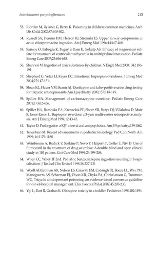 Intoxicaciones por psicofármacos                                                    213


53. Riordan M, Rylance G, Berry K. Poisoning in children: common medicines. Arch
    Dis Child 2002;87:400-402.
54. Russell SA, Hennes HM, Herson KJ, Stremski ES. Upper airway compromise in
    acute chlorpromazine ingestion. Am J Emerg Med 1996;14:467-468.
55. Sarisoy O, Baboglu K, Tugay S, Barn E, Gokalp AS. Efficacy of magnesium sul-
    fate for treatment of ventricular tachycardia in amitriptyline intoxication. Pediatr
    Emerg Care 2007;23:646-648.
56. Shannon M. Ingestion of toxic substances by children. N Engl J Med 2000, 342:186-
    191.
57. Shepherd G, Velez LI, Keyes DC. Intentional bupropion overdoses. J Emerg Med
    2004;27:147-151.
58. Sloan KL, Haver VM; Saxon AJ. Quetiapine and false-positive urine drug testing
    for tricyclic antidepressants Am J psychiatry 2000;157:148-149.
59. Spiller HA. Management of carbamazepine overdose. Pediatr Emerg Care
    2001;17:452-456.
60. Spiller HA, Ramoska EA, Krenzelok EP, Sheen SR, Borys DJ, Villalobos D, Muir
    S, Jones-Eason L. Bupropion overdose: a 3-year multi-center retrospective analy-
    sis. Am J Emerg Med 1994;12:43-45.
61. Taylor D. Prolongation of QT interval and antipsychotics. Am J Psychiatry;159:1062.
62. Tenenbein M. Recent advancements in pediatric toxicology. Ped Clin North Am
    1999; 46:1179-1188
63. Weinbroum A, Rudick V, Sorkine P, Nevo Y, Halpern P, Geller E, Niv D. Use of
    flumezenil in the treatment of drug overdose: A double-blind and open clinical
    study in 110 patiens. Crit Care Med 1996;24:199-206.
64. Wiley CC, Wiley JF 2nd. Pediatric benzodiazepine ingestion resulting in hospi-
    talisation. J Toxicol Clin Toxicol 1998;36:227-231.
65. Woolf AD,Erdman AR, Nelson LS, Caravati EM, Cobaugh DJ, Booze LL, Wax PM,
    Manoguerra AS, Scharman EJ, Olson KR, Chyka PA, Christianson G, Troutman
    WG. Tricyclic antidepressant poisoning: an evidence-based consensus guideline
    for out-of-hospital management. Clin toxicol (Phila) 2007;45:203-233.
66. Yip L, Dart R, Grahan K. Olazapine toxicity in a toddler. Pediatrics 1998;102:1494.
 