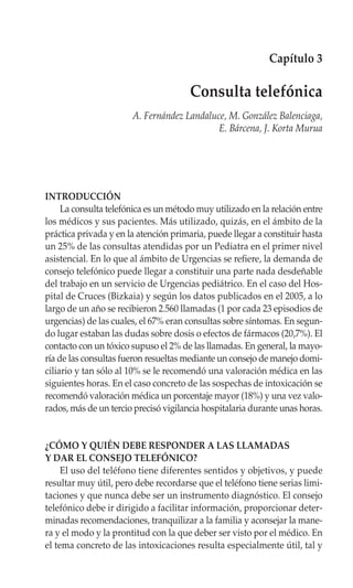 Capítulo 3

                                       Consulta telefónica
                       A. Fernández Landaluce, M. González Balenciaga,
                                            E. Bárcena, J. Korta Murua




INTRODUCCIÓN
     La consulta telefónica es un método muy utilizado en la relación entre
los médicos y sus pacientes. Más utilizado, quizás, en el ámbito de la
práctica privada y en la atención primaria, puede llegar a constituir hasta
un 25% de las consultas atendidas por un Pediatra en el primer nivel
asistencial. En lo que al ámbito de Urgencias se refiere, la demanda de
consejo telefónico puede llegar a constituir una parte nada desdeñable
del trabajo en un servicio de Urgencias pediátrico. En el caso del Hos-
pital de Cruces (Bizkaia) y según los datos publicados en el 2005, a lo
largo de un año se recibieron 2.560 llamadas (1 por cada 23 episodios de
urgencias) de las cuales, el 67% eran consultas sobre síntomas. En segun-
do lugar estaban las dudas sobre dosis o efectos de fármacos (20,7%). El
contacto con un tóxico supuso el 2% de las llamadas. En general, la mayo-
ría de las consultas fueron resueltas mediante un consejo de manejo domi-
ciliario y tan sólo al 10% se le recomendó una valoración médica en las
siguientes horas. En el caso concreto de las sospechas de intoxicación se
recomendó valoración médica un porcentaje mayor (18%) y una vez valo-
rados, más de un tercio precisó vigilancia hospitalaria durante unas horas.


¿CÓMO Y QUIÉN DEBE RESPONDER A LAS LLAMADAS
Y DAR EL CONSEJO TELEFÓNICO?
     El uso del teléfono tiene diferentes sentidos y objetivos, y puede
resultar muy útil, pero debe recordarse que el teléfono tiene serias limi-
taciones y que nunca debe ser un instrumento diagnóstico. El consejo
telefónico debe ir dirigido a facilitar información, proporcionar deter-
minadas recomendaciones, tranquilizar a la familia y aconsejar la mane-
ra y el modo y la prontitud con la que deber ser visto por el médico. En
el tema concreto de las intoxicaciones resulta especialmente útil, tal y
 
