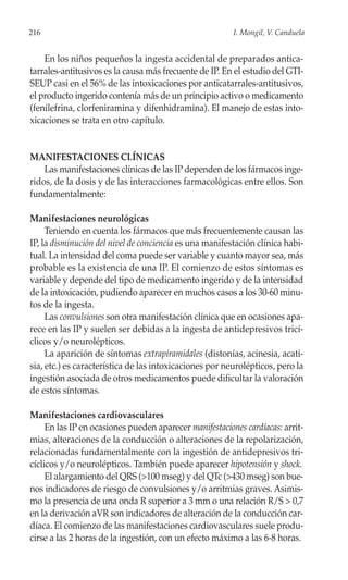 216                                                      I. Mongil, V. Canduela


    En los niños pequeños la ingesta accidental de preparados antica-
tarrales-antitusivos es la causa más frecuente de IP. En el estudio del GTI-
SEUP casi en el 56% de las intoxicaciones por anticatarrales-antitusivos,
el producto ingerido contenía más de un principio activo o medicamento
(fenilefrina, clorfeniramina y difenhidramina). El manejo de estas into-
xicaciones se trata en otro capítulo.


MANIFESTACIONES CLÍNICAS
    Las manifestaciones clínicas de las IP dependen de los fármacos inge-
ridos, de la dosis y de las interacciones farmacológicas entre ellos. Son
fundamentalmente:

Manifestaciones neurológicas
     Teniendo en cuenta los fármacos que más frecuentemente causan las
IP, la disminución del nivel de conciencia es una manifestación clínica habi-
tual. La intensidad del coma puede ser variable y cuanto mayor sea, más
probable es la existencia de una IP. El comienzo de estos síntomas es
variable y depende del tipo de medicamento ingerido y de la intensidad
de la intoxicación, pudiendo aparecer en muchos casos a los 30-60 minu-
tos de la ingesta.
     Las convulsiones son otra manifestación clínica que en ocasiones apa-
rece en las IP y suelen ser debidas a la ingesta de antidepresivos tricí-
clicos y/o neurolépticos.
     La aparición de síntomas extrapiramidales (distonías, acinesia, acati-
sia, etc.) es característica de las intoxicaciones por neurolépticos, pero la
ingestión asociada de otros medicamentos puede dificultar la valoración
de estos síntomas.

Manifestaciones cardiovasculares
     En las IP en ocasiones pueden aparecer manifestaciones cardíacas: arrit-
mias, alteraciones de la conducción o alteraciones de la repolarización,
relacionadas fundamentalmente con la ingestión de antidepresivos tri-
cíclicos y/o neurolépticos. También puede aparecer hipotensión y shock.
     El alargamiento del QRS (>100 mseg) y del QTc (>430 mseg) son bue-
nos indicadores de riesgo de convulsiones y/o arritmias graves. Asimis-
mo la presencia de una onda R superior a 3 mm o una relación R/S > 0,7
en la derivación aVR son indicadores de alteración de la conducción car-
díaca. El comienzo de las manifestaciones cardiovasculares suele produ-
cirse a las 2 horas de la ingestión, con un efecto máximo a las 6-8 horas.
 