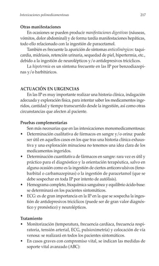 Intoxicaciones polimedicamentosas                                       217


Otras manifestaciones
    En ocasiones se pueden producir manifestaciones digestivas (náuseas,
vómitos, dolor abdominal) y de forma tardía manifestaciones hepáticas,
todo ello relacionado con la ingestión de paracetamol.
    También es frecuente la aparición de síntomas anticolinérgicos: taqui-
cardia, midriasis, retención urinaria, sequedad de piel, hipertermia, etc.,
debido a la ingestión de neurolépticos y/o antidepresivos tricíclicos.
    La hipotermia es un síntoma frecuente en las IP por benzodiazepi-
nas y/o barbitúricos.


ACTUACIÓN EN URGENCIAS
    En las IP es muy importante realizar una historia clínica, indagación
adecuada y exploración física, para intentar saber los medicamentos inge-
ridos, cantidad y tiempo transcurrido desde la ingestión, así como otras
circunstancias que afecten al paciente.

Pruebas complementarias
   Son más necesarias que en las intoxicaciones monomedicamentosas:
• Determinación cualitativa de fármacos en sangre y/o orina: puede
   ser útil en aquellos casos en los que tras una historia clínica exhaus-
   tiva y una exploración minuciosa no tenemos una idea clara de los
   medicamentos ingeridos.
• Determinación cuantitativa de fármacos en sangre: rara vez es útil y
   práctico para el diagnóstico y la orientación terapéutica, salvo en
   alguna ocasión como es la ingestión de ciertos anticonvulsivos (feno-
   barbital o carbamazepinas) o la ingestión de paracetamol (que se
   debe sospechar en toda IP por intento de autólisis).
• Hemograma completo, bioquímica sanguínea y equilibrio ácido-base:
   se determinará en los pacientes sintomáticos.
• ECG: es de gran importancia en la IP en la que se sospecha la inges-
   tión de antidepresivos tricíclicos (puede ser de gran valor diagnós-
   tico y pronóstico) y neurolépticos.

Tratamiento
• Monitorización (temperatura, frecuencia cardíaca, frecuencia respi-
    ratoria, tensión arterial, ECG, pulsioximetría) y colocación de vía
    venosa: se realizará en todos los pacientes sintomáticos.
• En casos graves con compromiso vital, se indican las medidas de
    soporte vital avanzado (ABC):
 