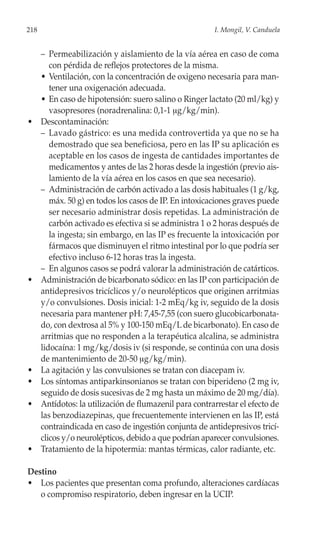 218                                                      I. Mongil, V. Canduela


      – Permeabilización y aislamiento de la vía aérea en caso de coma
         con pérdida de reflejos protectores de la misma.
      • Ventilación, con la concentración de oxigeno necesaria para man-
         tener una oxigenación adecuada.
      • En caso de hipotensión: suero salino o Ringer lactato (20 ml/kg) y
         vasopresores (noradrenalina: 0,1-1 μg/kg/min).
•     Descontaminación:
      – Lavado gástrico: es una medida controvertida ya que no se ha
         demostrado que sea beneficiosa, pero en las IP su aplicación es
         aceptable en los casos de ingesta de cantidades importantes de
         medicamentos y antes de las 2 horas desde la ingestión (previo ais-
         lamiento de la vía aérea en los casos en que sea necesario).
      – Administración de carbón activado a las dosis habituales (1 g/kg,
         máx. 50 g) en todos los casos de IP. En intoxicaciones graves puede
         ser necesario administrar dosis repetidas. La administración de
         carbón activado es efectiva si se administra 1 o 2 horas después de
         la ingesta; sin embargo, en las IP es frecuente la intoxicación por
         fármacos que disminuyen el ritmo intestinal por lo que podría ser
         efectivo incluso 6-12 horas tras la ingesta.
      – En algunos casos se podrá valorar la administración de catárticos.
•     Administración de bicarbonato sódico: en las IP con participación de
      antidepresivos tricíclicos y/o neurolépticos que originen arritmias
      y/o convulsiones. Dosis inicial: 1-2 mEq/kg iv, seguido de la dosis
      necesaria para mantener pH: 7,45-7,55 (con suero glucobicarbonata-
      do, con dextrosa al 5% y 100-150 mEq/L de bicarbonato). En caso de
      arritmias que no responden a la terapéutica alcalina, se administra
      lidocaína: 1 mg/kg/dosis iv (si responde, se continúa con una dosis
      de mantenimiento de 20-50 μg/kg/min).
•     La agitación y las convulsiones se tratan con diacepam iv.
•     Los síntomas antiparkinsonianos se tratan con biperideno (2 mg iv,
      seguido de dosis sucesivas de 2 mg hasta un máximo de 20 mg/día).
•     Antídotos: la utilización de flumazenil para contrarrestar el efecto de
      las benzodiazepinas, que frecuentemente intervienen en las IP, está
      contraindicada en caso de ingestión conjunta de antidepresivos tricí-
      clicos y/o neurolépticos, debido a que podrían aparecer convulsiones.
•     Tratamiento de la hipotermia: mantas térmicas, calor radiante, etc.

Destino
• Los pacientes que presentan coma profundo, alteraciones cardíacas
   o compromiso respiratorio, deben ingresar en la UCIP.
 