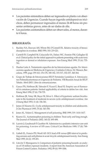 Intoxicaciones polimedicamentosas                                                       219


• Los pacientes sintomáticos deben ser ingresados en planta o en obser-
  vación de Urgencias. Cuando hayan ingerido antidepresivos tricí-
  clicos, deben permanecer ingresados al menos 24-48 horas sin pre-
  sentar arritmias graves, antes de ser dados de alta.
• Los pacientes asintomáticos deben ser observados, al menos, duran-
  te 6 horas.


BIBLIOGRAFÍA
1.   Buckley NA, Dawson AH, Whyte IM, O’Connell DL. Relative toxicity of benzo-
     diazepines in overdose. BMJ 1995; 310: 219-221.
2.   Cantrill SV, Campbell M, Colucciello SA, Dalsey WC, Fesmire FM, Gallagher EJ
     et al. Clinical policy for the initial approach to patients presenting with acute toxic
     ingestion or dermal or inhalation exposure. Ann Emerg Med 1999; 33 (6): 735-
     761.
3.   Dueñas Laita A. Tratamiento específico de las Intoxicaciones agudas. En: Intoxi-
     caciones agudas en Medicina de Urgencias y Cuidados Críticos. Ed. Masson, Bar-
     celona, 1999, pags 159-163, 176-178, 180-182, 315-317, 332-337, 360-364.
4.   Grupo de Trabajo de Intoxicaciones-SEUP. Fernández Landaluce A. Intoxicacio-
     nes Polimedicamentosas en Urgencias de Pediatría. VIII Reunión Anual de SEUP.
     Toledo. Abril-2003. Libro de comunicaciones.
5.   Gueye PN, Hoffman JR, Taboulet P, Vicaut E, Baud FJ. Empiric use of flumace-
     nil in comatose patients: limited applicability of criteria to define low risk. Ann
     Emerg Med 1996; 27 (6): 730-735.
6.   Hoffman JR, Votey SR, Bayer M, Silver L. Effect of hypertonic sodium bicarbo-
     nate in the treatment of moderate-to-severe cyclic antidepressant overdose. Am
     J Emerg Med 1993; 11 (4): 336-341.
7.   James LP, Kearns GL. Cyclic antidepressant toxicity in children and adolescents.
     J Clin Pharmacol 1995; 35 (4): 343-350.
8.   Jones AL, Volans G. Management of self poisoning. BMJ 1999; 319: 1414-1417.
9.   Kearns GL. Acetaminophen poisoning in children: Treat early and long enough.
     The Journal of Pediatrics 2002; 140 (5): 495-498.
10. Lacroix J, Gaudreault P, Gauthier M. Admission to a pediatric intensive care unit
    for poisoning: A review of 105 cases. Critical Care Medicine 1989; 17 (8): 748-
    750.
11. Liebelt EL, Francis PD, Woolf AD. ECG lead aVR versus QRS interval in predic-
    ting seizures and arrhythmias in acute tricyclic antidepressant toxicity. Ann Emerg
    Med 1995; 26 (2): 195-201.
12. Litovitz T, Manoguerra A. Comparison of pediatric poisoning hazards: an analy-
    sis of 3.8 million exposure incidents. A report from the American Association of
    Poison Control Centers. Pediatrics 1992; 89 (6): 999-1006.
 
