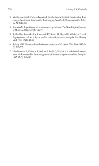 220                                                            I. Mongil, V. Canduela


13. Martínez Arrieta R, Cabrera Forneiro J, Sancho Ruiz M. Instituto Nacional de Toxi-
    cología. Servicio de Información Toxicológica, Sección de Documentación. Infor-
    me Nº 1714/03.
14. Shannon M. Ingestión of toxic substances by children. The New England Journal
    of Medicine 2000; 342 (3): 186-191.
15. Spiller HA, Ramoska EA, Krenzelok EP, Sheen SR, Borys DJ, Villalobos D et al.
    Bupropion overdose: a 3-year multi-center retrospective analysis. Am J Emerg
    Med 1994; 12 (1): 43-45.
16. Spivey WH. Flumacenil and seizures: analysis of 43 cases. Clin Ther 1992; 14
    (2): 292-305.
17. Weinbroum AA, Flaishon R, Sorkine P, Szold O, Rudick V. A risk-benefit assess-
    ment of flumazenil in the management of benzodiazepine overdose. Drug Saf
    1997; 17 (3): 181-196.
 