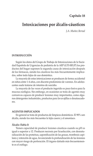 Capítulo 18

          Intoxicaciones por álcalis-cáusticos
                                                      J.A. Muñoz Bernal




INTRODUCCIÓN

     Según los datos del Grupo de Trabajo de Intoxicaciones de la Socie-
dad Española de Urgencias de pediatría de la AEP (GTI-SEUP) los pro-
ductos del hogar suponen la segunda causa de intoxicación después
de los fármacos, siendo los cáusticos los más frecuentemente implica-
dos, sobre todo lejías de uso doméstico.
     La mayoría de estas intoxicaciones se producen de forma accidental
en niños entre 1-4 años, con discreto predominio de varones. En adoles-
centes suele tratarse de intentos de suicidio.
     La mayoría de las veces el producto ingerido es poco lesivo para la
mucosa esofágica. Sin embargo, en ocasiones se trata de agentes muy
corrosivos capaces de producir lesiones muy importantes, como algu-
nos detergentes industriales, productos para lavavajillas o desatascado-
res.


AGENTES IMPLICADOS
    En general se trata de productos de limpieza domésticos. El 90% son
álcalis, siendo los más frecuentes la lejía casera y el amoníaco.

Álcalis (Tabla I)
    Tienen capacidad de producir lesiones cáusticas cuando su pH es
igual o superior a 12. Producen necrosis por licuefacción, con desnatu-
ralización de las proteínas, saponificación de las grasas, trombosis capi-
lares y retención de agua, favoreciendo la profundización de las lesiones
con mayor riesgo de perforación. El órgano dañado más frecuentemen-
te es el esófago.
 