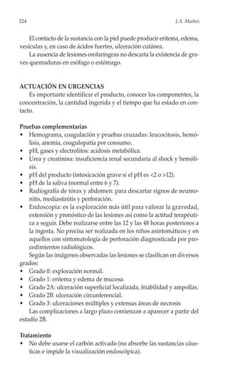 224                                                             J.A. Muñoz


    El contacto de la sustancia con la piel puede producir eritema, edema,
vesículas y, en caso de ácidos fuertes, ulceración cutánea.
    La ausencia de lesiones orofaríngeas no descarta la existencia de gra-
ves quemaduras en esófago o estómago.


ACTUACIÓN EN URGENCIAS
    Es importante identificar el producto, conocer los componentes, la
concentración, la cantidad ingerida y el tiempo que ha estado en con-
tacto.

Pruebas complementarias
• Hemograma, coagulación y pruebas cruzadas: leucocitosis, hemó-
    lisis, anemia, coagulopatía por consumo.
• pH, gases y electrolitos: acidosis metabólica.
• Urea y creatinina: insuficiencia renal secundaria al shock y hemóli-
    sis.
• pH del producto (intoxicación grave si el pH es <2 o >12).
• pH de la saliva (normal entre 6 y 7).
• Radiografía de tórax y abdomen: para descartar signos de neumo-
    nitis, mediastinitis y perforación.
• Endoscopia: es la exploración más útil para valorar la gravedad,
    extensión y pronóstico de las lesiones así como la actitud terapéuti-
    ca a seguir. Debe realizarse entre las 12 y las 48 horas posteriores a
    la ingesta. No precisa ser realizada en los niños asintomáticos y en
    aquellos con sintomatología de perforación diagnosticada por pro-
    cedimientos radiológicos.
    Según las imágenes observadas las lesiones se clasifican en diversos
grados:
• Grado 0: exploración normal.
• Grado 1: eritema y edema de mucosa.
• Grado 2A: ulceración superficial localizada, friabilidad y ampollas.
• Grado 2B: ulceración circunferencial.
• Grado 3: ulceraciones múltiples y extensas áreas de necrosis
    Las complicaciones a largo plazo comienzan a aparecer a partir del
estadío 2B.

Tratamiento
• No debe usarse el carbón activado (no absorbe las sustancias cáus-
    ticas e impide la visualización endoscópica).
 