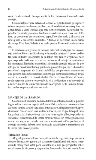 10                                A. Fernández, M. González, E. Bárcena, J. Korta


como ha demostrado la experiencia de los centros nacionales de toxi-
cología.
     Como cualquier otra actividad laboral y/o profesional, para poder
ofrecer respuestas adecuadas a las consultas telefónicas se requiere un
aprendizaje y unas técnicas que rara vez se enseñan. Para poder res-
ponder con cierta garantía a las demandas de consejo a través del telé-
fono es preciso un entrenamiento específico adecuado y el apoyo de
unas guías y protocolos concretos. Además, es necesaria la adopción
de una política hospitalaria adecuada que facilite este tipo de asisten-
cia.
     El médico es, en general, la persona más cualificada para dar un con-
sejo médico. Pero la realidad es que la presión asistencial que el pedia-
tra sufre en todos los ámbitos de su labor, más aun en Urgencias, hace
que no pueda dedicarse en muchas ocasiones al trabajo de contestar a
las numerosas llamadas telefónicas solicitando consejo médico. Es por
ello que se han desarrollado y publicado protocolos que, bien utilizados,
permiten la respuesta a la llamada telefónica por parte una enfermera u
otra persona del ámbito sanitario siempre que esté bien entrenada y tenga
acceso a un médico en caso de dudas. Es conveniente limitar el núme-
ro de personas con esa responsabilidad y dedicación, y se aconseja el
establecimiento de un mecanismo de trascripción de la llamada (escri-
to o grabado) para poder ser revisada.


MANEJO DE LA LLAMADA
     Cuando recibimos una llamada telefónica informando de la posible
ingesta de una sustancia potencialmente tóxica, sabemos que en muchos
casos no se trata de una verdadera intoxicación, simplemente se ha pro-
ducido un contacto con una sustancia inocua, con lo que tranquilizar a
los padres y dar instrucciones para que no se repita el hecho puede ser
suficiente, sin necesidad de tomar otras medidas. Sin embargo, en otros
casos puede que se trate de una verdadera intoxicación, por lo que el
consejo telefónico deberá ser el adecuado para iniciar el tratamiento de
la forma más precoz posible.

Valoración inicial
    Al igual que en cualquier otra situación de urgencia, lo primero es
conocer la situación general del paciente e identificar si existe una situa-
ción de emergencia vital, para lo cual tendremos que preguntar sobre
nivel de conciencia, color y respiración. En caso de situación inestable se
 