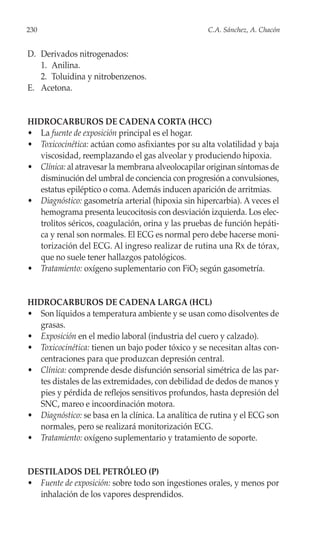 230                                                 C.A. Sánchez, A. Chacón


D. Derivados nitrogenados:
   1. Anilina.
   2. Toluidina y nitrobenzenos.
E. Acetona.


HIDROCARBUROS DE CADENA CORTA (HCC)
• La fuente de exposición principal es el hogar.
• Toxicocinética: actúan como asfixiantes por su alta volatilidad y baja
   viscosidad, reemplazando el gas alveolar y produciendo hipoxia.
• Clínica: al atravesar la membrana alveolocapilar originan síntomas de
   disminución del umbral de conciencia con progresión a convulsiones,
   estatus epiléptico o coma. Además inducen aparición de arritmias.
• Diagnóstico: gasometría arterial (hipoxia sin hipercarbia). A veces el
   hemograma presenta leucocitosis con desviación izquierda. Los elec-
   trolitos séricos, coagulación, orina y las pruebas de función hepáti-
   ca y renal son normales. El ECG es normal pero debe hacerse moni-
   torización del ECG. Al ingreso realizar de rutina una Rx de tórax,
   que no suele tener hallazgos patológicos.
• Tratamiento: oxígeno suplementario con FiO2 según gasometría.


HIDROCARBUROS DE CADENA LARGA (HCL)
• Son líquidos a temperatura ambiente y se usan como disolventes de
   grasas.
• Exposición en el medio laboral (industria del cuero y calzado).
• Toxicocinética: tienen un bajo poder tóxico y se necesitan altas con-
   centraciones para que produzcan depresión central.
• Clínica: comprende desde disfunción sensorial simétrica de las par-
   tes distales de las extremidades, con debilidad de dedos de manos y
   pies y pérdida de reflejos sensitivos profundos, hasta depresión del
   SNC, mareo e incoordinación motora.
• Diagnóstico: se basa en la clínica. La analítica de rutina y el ECG son
   normales, pero se realizará monitorización ECG.
• Tratamiento: oxígeno suplementario y tratamiento de soporte.


DESTILADOS DEL PETRÓLEO (P)
• Fuente de exposición: sobre todo son ingestiones orales, y menos por
  inhalación de los vapores desprendidos.
 