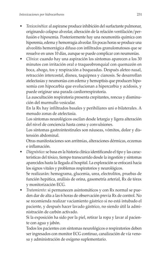 Intoxicaciones por hidrocarburos                                            231


• Toxicocinética: al aspirarse produce inhibición del surfactante pulmonar,
  originando colapso alveolar, alteración de la relación ventilación/per-
  fusión e hipoxemia. Posteriormente hay una neumonitis química con
  hiperemia, edema y hemorragia alveolar. En pocas horas se produce una
  alveolitis hemorrágica difusa con infiltrados granulomatosos que se
  resuelve en unos 10 días, aunque se puede complicar con neumonías.
• Clínica: cuando hay una aspiración los síntomas aparecen a los 30
  minutos con irritación oral o traqueobronquial con quemazón en
  boca, ahogo, tos y respiración a boqueadas. Después aleteo nasal,
  retracción intercostal, disnea, taquipnea y cianosis. Se desarrollan
  atelectasias y neumonías con edema y hemoptisis que producen hipo-
  xemia con hipocarbia que evolucionan a hipercarbia y acidosis, y
  puede originar una parada cardiorrespiratoria.
  La auscultación respiratoria presenta crepitantes, roncus y disminu-
  ción del murmullo vesicular.
  En la Rx hay infiltrados basales y perihiliares uni o bilaterales. A
  menudo zonas de atelectasia.
  Los síntomas neurológicos oscilan desde letargia y ligera alteración
  del nivel de conciencia hasta coma y convulsiones.
  Los síntomas gastrointestinales son náuseas, vómitos, dolor y dis-
  tensión abdominal.
  Otras manifestaciones son arritmias, alteraciones dérmicas, eczemas
  e inflamación.
• Diagnóstico: se basa en la historia clínica identificando el tipo y las carac-
  terísticas del tóxico, tiempo transcurrido desde la ingestión y síntomas
  aparecidos hasta la llegada al hospital. La exploración se enfocará hacia
  los signos vitales y problemas respiratorios y neurológicos.
  Se realizarán: hemograma, glucemia, urea, electrolitos, pruebas de
  función hepática, análisis de orina, gasometría arterial, Rx de tórax
  y monitorización ECG.
• Tratamiento: si permanecen asintomáticos y con Rx normal se pue-
  den dar de alta a las 6 horas de observación previa Rx de control. No
  se recomienda realizar vaciamiento gástrico si no está intubado el
  paciente, y después hacer lavado gástrico, no siendo útil la admi-
  nistración de carbón activado.
  Si la exposición ha sido por la piel, retirar la ropa y lavar al pacien-
  te con agua y jabón.
  Todos los pacientes con síntomas neurológicos o respiratorios deben
  ser ingresados con monitor ECG continuo, canalización de vía veno-
  sa y administración de oxígeno suplementario.
 