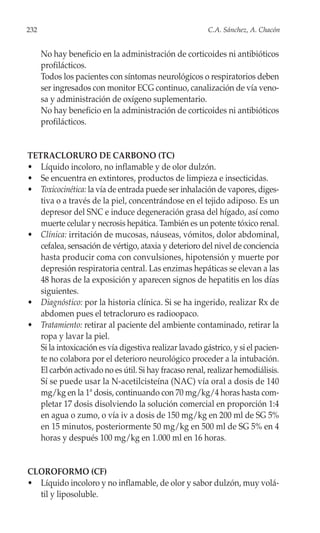 232                                                      C.A. Sánchez, A. Chacón


      No hay beneficio en la administración de corticoides ni antibióticos
      profilácticos.
      Todos los pacientes con síntomas neurológicos o respiratorios deben
      ser ingresados con monitor ECG continuo, canalización de vía veno-
      sa y administración de oxígeno suplementario.
      No hay beneficio en la administración de corticoides ni antibióticos
      profilácticos.


TETRACLORURO DE CARBONO (TC)
• Líquido incoloro, no inflamable y de olor dulzón.
• Se encuentra en extintores, productos de limpieza e insecticidas.
• Toxicocinética: la vía de entrada puede ser inhalación de vapores, diges-
   tiva o a través de la piel, concentrándose en el tejido adiposo. Es un
   depresor del SNC e induce degeneración grasa del hígado, así como
   muerte celular y necrosis hepática. También es un potente tóxico renal.
• Clínica: irritación de mucosas, náuseas, vómitos, dolor abdominal,
   cefalea, sensación de vértigo, ataxia y deterioro del nivel de conciencia
   hasta producir coma con convulsiones, hipotensión y muerte por
   depresión respiratoria central. Las enzimas hepáticas se elevan a las
   48 horas de la exposición y aparecen signos de hepatitis en los días
   siguientes.
• Diagnóstico: por la historia clínica. Si se ha ingerido, realizar Rx de
   abdomen pues el tetracloruro es radioopaco.
• Tratamiento: retirar al paciente del ambiente contaminado, retirar la
   ropa y lavar la piel.
   Si la intoxicación es vía digestiva realizar lavado gástrico, y si el pacien-
   te no colabora por el deterioro neurológico proceder a la intubación.
   El carbón activado no es útil. Si hay fracaso renal, realizar hemodiálisis.
   Sí se puede usar la N-acetilcisteína (NAC) vía oral a dosis de 140
   mg/kg en la 1ª dosis, continuando con 70 mg/kg/4 horas hasta com-
   pletar 17 dosis disolviendo la solución comercial en proporción 1:4
   en agua o zumo, o vía iv a dosis de 150 mg/kg en 200 ml de SG 5%
   en 15 minutos, posteriormente 50 mg/kg en 500 ml de SG 5% en 4
   horas y después 100 mg/kg en 1.000 ml en 16 horas.


CLOROFORMO (CF)
• Líquido incoloro y no inflamable, de olor y sabor dulzón, muy volá-
  til y liposoluble.
 