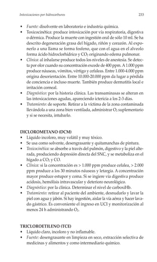 Intoxicaciones por hidrocarburos                                          233


• Fuente: disolvente en laboratorio e industria química.
• Toxicocinética: produce intoxicación por vía respiratoria, digestiva
  o dérmica. Produce la muerte con ingestión oral de sólo 10 ml. Se ha
  descrito degeneración grasa del hígado, riñón y corazón. Al expo-
  nerlo a una llama se forma fosfeno, que con el agua en el alveolo
  forma ácido hidroclorhídrico y CO2 originando edema pulmonar.
• Clínica: al inhalarse produce todos los niveles de anestesia. Se detec-
  ta por olor cuando su concentración excede de 400 ppm. A 1.000 ppm
  produce náuseas, vómitos, vértigo y cefaleas. Entre 1.000-4.000 ppm
  origina desorientación. Entre 10.000-20.000 ppm da lugar a pérdida
  de conciencia e incluso muerte. También produce dermatitis local e
  irritación corneal.
• Diagnóstico: por la historia clínica. Las transaminasas se alteran en
  las intoxicaciones agudas, apareciendo ictericia a los 2-3 días.
• Tratamiento: de soporte. Retirar a la víctima de la zona contaminada
  llevándola a una zona bien ventilada, administrar O2 suplementario
  y si se necesita, intubarlo.


DICLOROMETANO (DCM)
• Líquido incoloro, muy volátil y muy tóxico.
• Se usa como solvente, desengrasante y quitamanchas de pintura.
• Toxicocinética: se absorbe a través del pulmón, digestivo y la piel alte-
   rada, produciendo depresión directa del SNC, y se metaboliza en el
   hígado a CO2 y CO.
• Clínica: si la concentración es > 1.000 ppm produce cefalea, > 2.000
   ppm produce a los 30 minutos náuseas y letargia. A concentración
   mayor produce estupor y coma. Si se ingiere vía digestiva produce
   acidosis, hemólisis intravascular y deterioro neurológico.
• Diagnóstico: por la clínica. Determinar el nivel de carboxiHb.
• Tratamiento: retirar al paciente del ambiente, desnudarlo y lavar la
   piel con agua y jabón. Si hay ingestión, aislar la vía aérea y hacer lava-
   do gástrico. Es conveniente el ingreso en UCI y monitorización al
   menos 24 h administrando O2.


TRICLOROETILENO (TCE)
• Líquido claro, incoloro y no inflamable.
• Fuente: desengrasante en limpieza en seco, extracción selectiva de
   medicinas y alimentos y como intermediario químico.
 