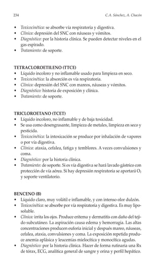 234                                                  C.A. Sánchez, A. Chacón


• Toxicocinética: se absorbe vía respiratoria y digestiva.
• Clínica: depresión del SNC con náuseas y vómitos.
• Diagnóstico: por la historia clínica. Se pueden detectar niveles en el
  gas espirado.
• Tratamiento: de soporte.


TETRACLOROETILENO (TTCE)
• Líquido incoloro y no inflamable usado para limpieza en seco.
• Toxicocinética: la absorción es vía respiratoria.
• Clínica: depresión del SNC con mareos, náuseas y vómitos.
• Diagnóstico: historia de exposición y clínica.
• Tratamiento: de soporte.


TRICLOROETANO (TCET)
• Líquido incoloro, no inflamable y de baja toxicidad.
• Se usa como desengrasante, limpieza de metales, limpieza en seco y
   pesticida.
• Toxicocinética: la intoxicación se produce por inhalación de vapores
   o por vía digestiva.
• Clínica: ataxia, cefalea, fatiga y temblores. A veces convulsiones y
   coma.
• Diagnóstico: por la historia clínica.
• Tratamiento: de soporte. Si es vía digestiva se hará lavado gástrico con
   protección de vía aérea. Si hay depresión respiratoria se aportará O2
   y soporte ventilatorio.


BENCENO (B)
• Líquido claro, muy volátil e inflamable, y con intenso olor dulzón.
• Toxicocinética: se absorbe por vía respiratoria y digestiva. Es muy lipo-
  soluble.
• Clínica: irrita los ojos. Produce eritema y dermatitis con daño del teji-
  do subcutáneo. La aspiración causa edema y hemorragia. Las altas
  concentraciones producen euforia inicial y después mareo, náuseas,
  cefalea, ataxia, convulsiones y coma. La exposición repetida produ-
  ce anemia aplásica y leucemias mielocítica y monocítica agudas.
• Diagnóstico: por la historia clínica. Hacer de forma rutinaria una Rx
  de tórax, ECG, analítica general de sangre y orina y perfil hepático.
 