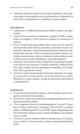 Intoxicaciones por hidrocarburos                                         235


• Tratamiento: retirar a la víctima de la fuente de exposición. Si se ingie-
  re proceder a lavado gástrico en las 2 primeras horas, aislando la vía
  aérea. Dar O2 suplementario y monitorizar el ritmo cardíaco.


TOLUENO (T)
• Líquido claro y volátil, olor dulzón, poco soluble en agua y muy lipo-
  soluble.
• Toxicocinética: se absorbe vía inhalatoria y digestiva. El 80% se meta-
  boliza en el hígado y el 20% restante se elimina sin cambios por el
  pulmón.
• Clínica: irritante para ojos, pulmón, piel y otras zonas de contacto
  directo produciendo eritema, dermatitis, parestesias de piel, con-
  juntivitis y queratitis. A baja concentración produce euforia con com-
  portamiento alterado. A más concentración produce cefalea, con-
  vulsión, náuseas, ataxia, nistagmus, confusión y coma, arritmias, muer-
  te súbita, parada cardiorrespiratoria y neumonitis química.
• Diagnóstico: por la historia clínica. Sospecharlo en pacientes con dete-
  rioro del nivel de conciencia y acidosis metabólica. Realizar Rx de
  tórax, ECG, análisis de orina, hemograma, electrolitos, Ca, P, creati-
  nina, CPK y gasometría arterial.
• Tratamiento: retirar al paciente de la fuente de exposición. Si se ingie-
  re se procederá a lavado gástrico con aislamiento de la vía aérea.
  Monitorizar el ritmo cardíaco, corregir las alteraciones electrolíticas
  y administrar O2.


ANILINA (A)
• Se usa en la síntesis de tintas, pinturas, tintes, plásticos, gomas, fun-
  gicidas y productos farmacéuticos.
• Toxicodermia: induce la producción de metahemoglobinemia con la
  siguiente hemolisis intensa.
• Clínica: depende del nivel de metahemoglobina. Si es del 15% pro-
  duce cefaleas, taquicardia y taquipnea. Entre 20-45% se añaden
  mareos y debilidad general. Con un 55-60% aparece hipotensión arte-
  rial, bradicardia, arritmias graves, acidosis metabólica, convulsiones,
  coma y muerte.
• Tratamiento: azul de metileno (AM) en infusión lenta a 1-2 mg/kg.
  Si no es efectivo o hay hemolisis, realizar exanguinotransfusión
  (EXT).
 
