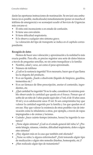 Consulta telefónica                                                       11


darán las oportunas instrucciones de reanimación. Se enviará una ambu-
lancia (si es posible, medicalizada) inmediatamente (poner en marcha el
teléfono de emergencia) o se aconsejará acudir al Servicio de Urgencias
más cercano si:
• El niño está inconsciente o en estado de confusión.
• Si tiene una convulsión.
• Si tiene dificultad respiratoria.
• Si le observa cualquier otro síntoma grave.
    La valoración del tipo de transporte se indica en el capítulo corres-
pondiente.

Recogida de datos
    Hemos de hacer una valoración y aproximación a la realidad lo más
exacta posible. Para ello, es preciso registrar una serie de datos básicos
a través de preguntas sencillas, no sin antes tranquilizar a la familia:
• Nombre, edad y sexo, así como el peso aproximado.
• Número de teléfono
• ¿Cuál es la sustancia ingerida? Si es necesario, hacer que el que llama
    lea la etiqueta del producto.
• Si es un líquido, ¿huele a disolvente (líquido de limpieza, gasolina,
    trementina etc.?
• Si es un fármaco de libre prescripción, anotar el contenido, ingre-
    dientes, etc.
• ¿Qué cantidad ha ingerido? Si no lo sabe, considerar la máxima posi-
    ble observando la cantidad que queda en el frasco. Pensar que el
    sorbo de un niño de 3 años puede equivaler a 5 ml, el de 10 años unos
    10 ml y si es adolescente unos 15 ml. Si son comprimidos hay que
    valorar la cantidad sugerida por la familia y los que quedan en el
    envase. Hay que valorar la existencia de otras posibles vías de into-
    xicación como la inhalatoria u otras, por ejemplo, a través de ropas
    impregnadas o de cremas y lociones.
• Cuándo: ¿hace cuánto tiempo (minutos, horas) ha ingerido la sus-
    tancia?
• ¿Tiene algún síntoma? ¿Cuál es el estado general del niño/a? ¿Pre-
    senta letargia, náuseas, vómitos, dificultad respiratoria, dolor o algún
    otro síntoma?
• ¿Hay alguien más en la casa que también esté afectado?
• ¿Tiene su niño/a alguna enfermedad? ¿Está tomando algún tipo
    de medicación o algún otro remedio (hierbas, homeopatía, etc.)?
• ¿Han realizado algún tipo de tratamiento?
 