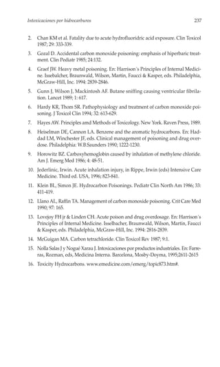 Intoxicaciones por hidrocarburos                                                    237


2.   Chan KM et al. Fatality due to acute hydrofluoridric acid exposure. Clin Toxicol
     1987; 29: 333-339.
3.   Gozal D. Accidental carbon monoxide poisoning: emphasis of hiperbaric treat-
     ment. Clin Pediatr 1985; 24:132.
4.   Graef JW. Heavy metal poisoning. En: Harrison´s Principles of Internal Medici-
     ne. Issebalcher, Braunwald, Wilson, Martin, Faucci & Kasper, eds. Philadelphia,
     McGraw-Hill, Inc. 1994: 2839-2846.
5.   Gunn J, Wilson J, Mackintosh AF. Butane sniffing causing ventricular fibrila-
     tion. Lancet 1989; 1: 617.
6.   Hardy KR, Thom SR. Pathophysiology and treatment of carbon monoxide poi-
     soning. J Toxicol Clin 1994; 32: 613-629.
7.   Hayes AW. Principles amd Methods of Toxicology. New York. Raven Press, 1989.
8.   Heiselman DE, Cannon LA. Benzene and the aromatic hydrocarbons. En: Had-
     dad LM, Winchester JF, eds. Clinical management of poisoning and drug over-
     dose. Philadelphia: W.B.Saunders 1990; 1222-1230.
9.   Horowitz BZ. Carboxyhemoglobin caused by inhalation of methylene chloride.
     Am J. Emerg Med 1986; 4: 48-51.
10. Jederlinic, Irwin. Acute inhalation injury, in Rippe, Irwin (eds) Intensive Care
    Medicine. Third ed. USA, 1996; 823-841.
11. Klein BL, Simon JE. Hydrocarbon Poisonings. Pediatr Clin North Am 1986; 33:
    411-419.
12. Llano AL, Raffin TA. Management of carbon monoxide poisoning. Crit Care Med
    1990; 97: 165.
13. Lovejoy FH jr & Linden CH. Acute poison and drug overdosage. En: Harrison´s
    Principles of Internal Medicine. Isselbacher, Braunwald, Wilson, Martin, Faucci
    & Kasper, eds. Philadelphia, McGraw-Hill, Inc. 1994: 2816-2839.
14. McGuigan MA. Carbon tetrachloride. Clin Toxicol Rev 1987; 9:1.
15. Nolla Salas J y Nogué Xarau J. Intoxicaciones por productos industriales. En: Farre-
    ras, Rozman, eds, Medicina Interna. Barcelona, Mosby-Doyma, 1995;2611-2615
16. Toxicity Hydrocarbons. www.emedicine.com/emerg/topic873.htm#.
 