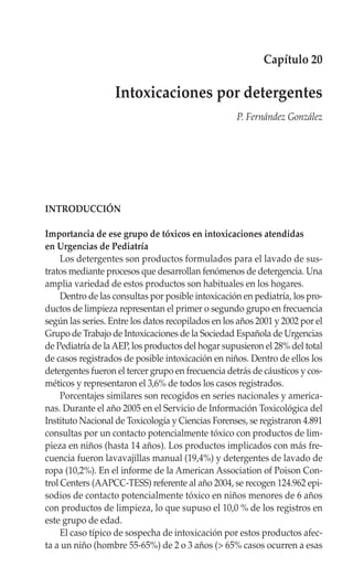 Capítulo 20

                   Intoxicaciones por detergentes
                                                    P. Fernández González




INTRODUCCIÓN

Importancia de ese grupo de tóxicos en intoxicaciones atendidas
en Urgencias de Pediatría
     Los detergentes son productos formulados para el lavado de sus-
tratos mediante procesos que desarrollan fenómenos de detergencia. Una
amplia variedad de estos productos son habituales en los hogares.
     Dentro de las consultas por posible intoxicación en pediatría, los pro-
ductos de limpieza representan el primer o segundo grupo en frecuencia
según las series. Entre los datos recopilados en los años 2001 y 2002 por el
Grupo de Trabajo de Intoxicaciones de la Sociedad Española de Urgencias
de Pediatría de la AEP, los productos del hogar supusieron el 28% del total
de casos registrados de posible intoxicación en niños. Dentro de ellos los
detergentes fueron el tercer grupo en frecuencia detrás de cáusticos y cos-
méticos y representaron el 3,6% de todos los casos registrados.
     Porcentajes similares son recogidos en series nacionales y america-
nas. Durante el año 2005 en el Servicio de Información Toxicológica del
Instituto Nacional de Toxicología y Ciencias Forenses, se registraron 4.891
consultas por un contacto potencialmente tóxico con productos de lim-
pieza en niños (hasta 14 años). Los productos implicados con más fre-
cuencia fueron lavavajillas manual (19,4%) y detergentes de lavado de
ropa (10,2%). En el informe de la American Association of Poison Con-
trol Centers (AAPCC-TESS) referente al año 2004, se recogen 124.962 epi-
sodios de contacto potencialmente tóxico en niños menores de 6 años
con productos de limpieza, lo que supuso el 10,0 % de los registros en
este grupo de edad.
     El caso típico de sospecha de intoxicación por estos productos afec-
ta a un niño (hombre 55-65%) de 2 o 3 años (> 65% casos ocurren a esas
 