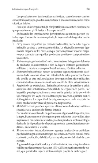 Intoxicaciones por detergentes                                             241


   Los productos con tensioactivos catiónicos, como los suavizantes
concentrados de ropa, pueden comportarse a altas concentraciones como
cáusticos ácidos.
   Para que un detergente tenga comportamiento cáustico es necesario
que presenten un pH inferior a 3 o superior a 12.
   Excluyendo las intoxicaciones por sustancias cáusticas que son tra-
tadas específicamente en otro capítulo, la ingesta de detergentes puede
producir:
1. Piel y mucosa conjuntival por contacto: todos ellos pueden dar lugar a
   irritación cutánea o queratoconjuntivitis. La afectación suele ser lige-
   ra en la mayoría de los casos, aunque pueden aparecer lesiones mayo-
   res por contacto con aquellos productos que tienen comportamien-
   to cáustico.
2. Sintomatología gastrointestinal: salvo los cáusticos, la ingestión del resto
   de productos es asintomática, o bien da lugar a irritación gastrointesti-
   nal ligera o moderada con picor bucal, náuseas, vómitos y diarrea.
3. Sintomatología sistémica: no son de esperar signos ni síntomas sisté-
   micos dada la escasa absorción intestinal de estos productos. Ejem-
   plo de ello es que incluso algunos detergentes han sido utilizados
   como inductores de emesis en el tratamiento de otras intoxicaciones.
4. Respiratorio: es excepcional. Están descritos casos de estridor y crisis
   asmáticas tras inhalación accidental de detergentes en polvo. Por
   ingestión puede producirse una neumonitis química tanto por vómi-
   tos como por los vapores resultantes por reacción química con el
   ácido gástrico. La capacidad de originar espuma de la mayoría de
   estos productos favorece el paso a vía respiratoria.
5. Metabólico-renal: pueden aparecer alteraciones hidroelectrolíticas
   secundarias a cuadros de diarrea intensa.
   Por su elevado contenido en polifosfatos, algunos detergentes para
   la ropa, blanqueantes y detergentes para máquinas lavavajillas, si se
   ingieren en cantidades elevadas, pueden producir sintomatología
   derivada de hipocalcemia e hipomagnesemia, como alteraciones car-
   díacas, musculares y tetania.
6. Sistema nervioso: los productos con agentes tensioactivos catiónicos
   pueden dar lugar a sintomatología del sistema nervioso central como
   confusión, agitación, debilidad, ataxia y depresión del nivel de con-
   ciencia.
   Algunos detergentes líquidos y abrillantadores para máquinas lava-
   vajillas pueden contener hasta un 10% y 20% respectivamente de eta-
   nol, que puede dar lugar a sintomatología propia de embriaguez.
 