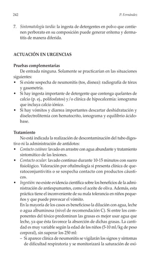 242                                                              P. Fernández


7. Sintomatología tardía: la ingesta de detergentes en polvo que contie-
   nen perborato en su composición puede generar eritema y derma-
   titis de manera diferida.


ACTUACIÓN EN URGENCIAS

Pruebas complementarias
    De entrada ninguna. Solamente se practicarían en las situaciones
siguientes:
• Si existe sospecha de neumonitis (tos, disnea): radiografía de tórax
    y gasometría.
• Si hay ingesta importante de detergente que contenga quelantes de
    calcio (p. ej., polifosfatos) y/o clínica de hipocalcemia: ionograma
    que incluya calcio iónico.
• Si hay vómitos y diarrea importantes descartar deshidratación y
    diselectrolitemia con hematocrito, ionograma y equilibrio ácido-
    base.

Tratamiento
    No está indicada la realización de descontaminación del tubo diges-
tivo ni la administración de antídotos:
• Contacto cutáneo: lavado en arrastre con agua abundante y tratamiento
    sintomático de las lesiones.
• Contacto ocular: lavado continuo durante 10-15 minutos con suero
    fisiológico. Valoración por oftalmología si presenta clínica de que-
    ratoconjuntivitis o se sospecha contacto con productos cáusti-
    cos.
• Ingestión: no existe evidencia científica sobre los beneficios de la admi-
    nistración de antiespumantes, como el aceite de oliva. Además, esta
    práctica tiene el inconveniente de su mala tolerancia en niños peque-
    ños y que puede provocar el vómito.
    En la mayoría de los casos es beneficioso la dilución con agua, leche
    o agua albuminosa (nivel de recomendación C). Si entre los com-
    ponentes del tóxico predominan las grasas es mejor usar agua que
    leche, ya que ésta favorece la absorción de dichas grasas. La canti-
    dad es muy variable según la edad de los niños (5-10 ml/kg de peso
    corporal), sin superar los 250 ml:
    – Si aparece clínica de neumonitis se vigilarán los signos y síntomas
       de dificultad respiratoria y se monitorizará la saturación de oxí-
 