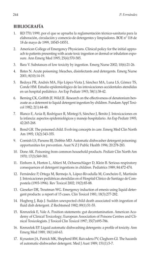 244                                                                         P. Fernández


BIBLIOGRAFÍA
1.    RD 770/1999, por el que se aprueba la reglamentación técnico-sanitaria para la
      elaboración, circulación y comercio de detergentes y limpiadores. BOE nº 118 de
      18 de mayo de 1999, 18545-18551.
2.    American College of Emergency Physicians. Clinical policy for the initial appro-
      ach to patients presenting with acute toxic ingestion or dermal or inhalation expo-
      sure. Ann Emerg Med 1995; 25(4):570-585.
3.    Bara V. Substances of low toxicity by ingestion. Emerg Nurse 2002; 10(6):21-26.
4.    Bates N. Acute poisoning: bleaches, disinfectants and detergents. Emerg Nurse
      2001; 8(10):14-19.
5.    Bedoya PR, Andrés MA, Fijo López-Viota J, Sánchez MA, Luna LS, Gómez TS,
      Conde HM. Estudio epidemiológico de las intoxicaciones accidentales atendidas
      en un hospital pediátrico. An Esp Pediatr 1993; 38(1):38-42.
6.    Berning CK, Griffith JF, Wild JE. Research on the effectiveness of denatonium ben-
      zoate as a deterrent to liquid detergent ingestion by children. Fundam Appl Toxi-
      col 1982; 2(1):44-48.
7.    Blanco E, Azúa B, Rodríguez R, Mintegi S, Sánchez J, Benito J. Intoxicaciones en
      la infancia: aspectos epidemiológicos y manejo hospitalario. An Esp Pediatr 1995;
      42:265-268.
8.    Bond GR. The poisoned child. Evolving concepts in care. Emerg Med Clin North
      Am 1995; 13(2):343-355.
9.    Cornish LS, Parsons BJ, Dobbin MD. Automatic dishwasher detergent poisoning:
      opportunities for prevention. Aust N Z J Public Health 1996; 20:278-283.
10. Done AK. Poisoning from common household products. Pediatr Clin North Am
    1970; 17(3):569-581.
11. Einhorn A, Horton L, Altieri M, Ochsenschlager D, Klein B. Serious respiratory
    consequences of detergent ingestions in children. Pediatrics 1989; 84:472-474.
12. Fernández P, Ortega M, Bermejo A, López-Rivadulla M, Concheiro E, Martinón
    J. Intoxicaciones pediátricas atendidas en el Hospital Clínico de Santiago de Com-
    postela (1993-1996). Rev Toxicol 2002; 19(2):85-88.
13. Gieseker DR, Troutman WG. Emergency induction of emesis using liquid deter-
    gent products: a report of 15 cases. Clin Toxicol 1981; 18(3):277-282.
14. Hogberg J, Rajs J. Sudden unexpected child death associated with ingestion of
    fluid dish detergent. Z Rechtsmed 1982; 89(1):51-55.
15. Krenzelok E, Vale A. Position statements: gut decontamination. American Aca-
    demy of Clinical Toxicology; European Association of Poisons Centres and Cli-
    nical Toxicologists. J Toxicol Clin Toxicol 1997; 35(7):695-786.
16. Krenzelok EP. Liquid automatic dishwashing detergents: a profile of toxicity. Ann
    Emerg Med 1989; 18(1):60-63.
17. Kynaston JA, Patrick MK, Shepherd RW, Raivadera PV, Cleghorn GI. The hazards
    of automatic-dishwasher detergent. Med J Aust 1989; 151(1):5-7.
 
