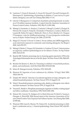 Intoxicaciones por detergentes                                                       245


18. Lamireau T, Llanas B, Kennedy A, Fayon M, Penouil F, Favarell-Garrigues JC,
    Demarquez JL. Epidemiology of poisoning in children: a 7-year survey in a pae-
    diatric emergency care unit: Eur J Emerg Med 2002; 9: 9-14.
19. Litovitz T, Manoguerra A. Comparison of pediatric poisoning hazards: an analy-
    sis of 3.8 million exposure incidents. A report from the American Association of
    Poison Control Centers. Pediatrics 1992; 89(6 Pt 1):999-1006.
20. Mintegi S, Fernández A, Alustiza J, Canduela V, Mongil I, Caubet I, Clerigué N,
    Herranz M, Crespo E, Fanjul JL, Fernández P, Humayor J, Landa J, Muñoz JA,
    Lasarte JR, Núñez FJ, López J, Molina JC, Pérez A, Pou J, Sánchez CA, Vázquez
    P. Emergency visits for childhood poisoning: A 2-year prospective multicenter
    survey in Spain. Pediatr Emerg Care 2006; 22:334-338.
21. Mapp CE, Pozzato V, Pavoni V, Gritti G. Severe asthma and ARDS triggered by
    acute short-term exposure to commonly used cleaning detergents. Eur Respir J
    2000; 16(3):570-572.
22. Mintegi S, Benito J, Vázquez M, Fernández A, Gortázar P, Grau G. Intoxicaciones
    en urgencias: cambios epidemiológicos en los últimos 10 años. An Esp Pediatr
    2002; 56(1):23-29.
23. Repetto MR. Pediatric poisonings due to cleansing agents reported in 1994 to the
    Toxicological Information Service of Seville, Spain. Vet Hum Toxicol 1996; 38(6):435-
    437.
24. Riordan M, Rylance G, Berry K. Poisoning in children 4: household products,
    plants, and mushrooms. Arch Dis Child 2002; 87(5):403-406.
25. Scherz R. Detergent toxicity. Pediatrics 1972; 50(3):499.
26. Shannon M. Ingestion of toxic substances by children. N Engl J Med 2000;
    342(3):186-191.
27. Temple AR, Veltri JC. Outcome of accidental ingestions of soaps, detergents, and
    related household products. Vet Hum Toxicol 1979; 21 Suppl:31-32.
28. Velart J. Household products containing acids, alkalies or detergents: toxic effects
    and their treatment. Vet Hum Toxicol 1979; 21 Suppl:35-36.
29 Vincent JC, Sheikh A. Phosphate poisoning by ingestion of clothes washing liquid
   and fabric conditioner. Anaesthesia 1998; 53(10):1004-1006.
30. Watson WA, Litovitz TL, Rodgers GC Jr, Klein-Schwartz W, Reid N, Youniss J,
    Flanagan A, Wruk KM. 2004 Annual report of the American Association of Poi-
    son Control Centers Toxic Exposure Surveillance System. Am J Emerg Med 2005;
    23:589-666.
31. Wiseman HM, Guest K, Murray VS, Volans GN. Accidental poisoning in child-
    hood: a multicentre survey. 1. General epidemiology. Hum Toxicol 1987; 6(4):293-
    301.
 