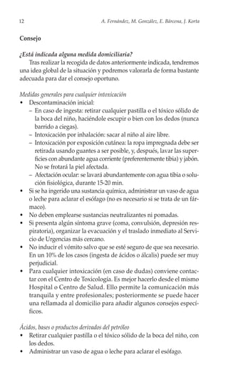 12                               A. Fernández, M. González, E. Bárcena, J. Korta


Consejo

¿Está indicada alguna medida domiciliaria?
   Tras realizar la recogida de datos anteriormente indicada, tendremos
una idea global de la situación y podremos valorarla de forma bastante
adecuada para dar el consejo oportuno.

Medidas generales para cualquier intoxicación
• Descontaminación inicial:
   – En caso de ingesta: retirar cualquier pastilla o el tóxico sólido de
      la boca del niño, haciéndole escupir o bien con los dedos (nunca
      barrido a ciegas).
   – Intoxicación por inhalación: sacar al niño al aire libre.
   – Intoxicación por exposición cutánea: la ropa impregnada debe ser
      retirada usando guantes a ser posible, y, después, lavar las super-
      ficies con abundante agua corriente (preferentemente tibia) y jabón.
      No se frotará la piel afectada.
   – Afectación ocular: se lavará abundantemente con agua tibia o solu-
      ción fisiológica, durante 15-20 min.
• Si se ha ingerido una sustancia química, administrar un vaso de agua
   o leche para aclarar el esófago (no es necesario si se trata de un fár-
   maco).
• No deben emplearse sustancias neutralizantes ni pomadas.
• Si presenta algún síntoma grave (coma, convulsión, depresión res-
   piratoria), organizar la evacuación y el traslado inmediato al Servi-
   cio de Urgencias más cercano.
• No inducir el vómito salvo que se esté seguro de que sea necesario.
   En un 10% de los casos (ingesta de ácidos o álcalis) puede ser muy
   perjudicial.
• Para cualquier intoxicación (en caso de dudas) conviene contac-
   tar con el Centro de Toxicología. Es mejor hacerlo desde el mismo
   Hospital o Centro de Salud. Ello permite la comunicación más
   tranquila y entre profesionales; posteriormente se puede hacer
   una rellamada al domicilio para añadir algunos consejos especí-
   ficos.

Ácidos, bases o productos derivados del petróleo
• Retirar cualquier pastilla o el tóxico sólido de la boca del niño, con
    los dedos.
• Administrar un vaso de agua o leche para aclarar el esófago.
 