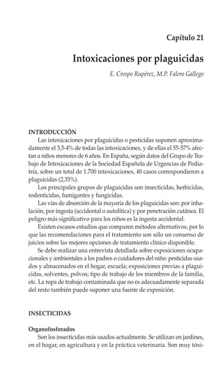 Capítulo 21

                  Intoxicaciones por plaguicidas
                                  E. Crespo Rupérez, M.P. Falero Gallego




INTRODUCCIÓN
     Las intoxicaciones por plaguicidas o pesticidas suponen aproxima-
damente el 3,5-4% de todas las intoxicaciones, y de ellas el 55-57% afec-
tan a niños menores de 6 años. En España, según datos del Grupo de Tra-
bajo de Intoxicaciones de la Sociedad Española de Urgencias de Pedia-
tría, sobre un total de 1.700 intoxicaciones, 40 casos correspondieron a
plaguicidas (2,35%).
     Los principales grupos de plaguicidas son insecticidas, herbicidas,
rodenticidas, fumigantes y fungicidas.
     Las vías de absorción de la mayoría de los plaguicidas son: por inha-
lación, por ingesta (accidental o autolítica) y por penetración cutánea. El
peligro más significativo para los niños es la ingesta accidental.
     Existen escasos estudios que comparen métodos alternativos, por lo
que las recomendaciones para el tratamiento son sólo un consenso de
juicios sobre las mejores opciones de tratamiento clínico disponible.
     Se debe realizar una entrevista detallada sobre exposiciones ocupa-
cionales y ambientales a los padres o cuidadores del niño: pesticidas usa-
dos y almacenados en el hogar, escuela; exposiciones previas a plagui-
cidas, solventes, polvos; tipo de trabajo de los miembros de la familia,
etc. La ropa de trabajo contaminada que no es adecuadamente separada
del resto también puede suponer una fuente de exposición.


INSECTICIDAS

Organofosforados
    Son los insecticidas más usados actualmente. Se utilizan en jardines,
en el hogar, en agricultura y en la práctica veterinaria. Son muy tóxi-
 