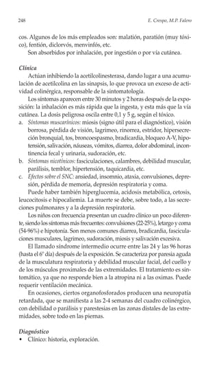 248                                                      E. Crespo, M.P. Falero


cos. Algunos de los más empleados son: malatión, paratión (muy tóxi-
co), fentión, diclorvós, menvinfós, etc.
    Son absorbidos por inhalación, por ingestión o por vía cutánea.

Clínica
     Actúan inhibiendo la acetilcolinesterasa, dando lugar a una acumu-
lación de acetilcolina en las sinapsis, lo que provoca un exceso de acti-
vidad colinérgica, responsable de la sintomatología.
     Los síntomas aparecen entre 30 minutos y 2 horas después de la expo-
sición: la inhalación es más rápida que la ingesta, y esta más que la vía
cutánea. La dosis peligrosa oscila entre 0,1 y 5 g, según el tóxico.
a. Síntomas muscarínicos: miosis (signo útil para el diagnóstico), visión
     borrosa, pérdida de visión, lagrimeo, rinorrea, estridor, hipersecre-
     ción bronquial, tos, broncoespasmo, bradicardia, bloqueo A-V, hipo-
     tensión, salivación, náuseas, vómitos, diarrea, dolor abdominal, incon-
     tinencia fecal y urinaria, sudoración, etc.
b. Síntomas nicotínicos: fasciculaciones, calambres, debilidad muscular,
     parálisis, temblor, hipertensión, taquicardia, etc.
c. Efectos sobre el SNC: ansiedad, insomnio, ataxia, convulsiones, depre-
     sión, pérdida de memoria, depresión respiratoria y coma.
     Puede haber también hiperglucemia, acidosis metabólica, cetosis,
leucocitosis e hipocaliemia. La muerte se debe, sobre todo, a las secre-
ciones pulmonares y a la depresión respiratoria.
     Los niños con frecuencia presentan un cuadro clínico un poco diferen-
te, siendo los síntomas más frecuentes: convulsiones (22-25%), letargo y coma
(54-96%) e hipotonía. Son menos comunes diarrea, bradicardia, fascicula-
ciones musculares, lagrimeo, sudoración, miosis y salivación excesiva.
     El llamado síndrome intermedio ocurre entre las 24 y las 96 horas
(hasta el 6º día) después de la exposición. Se caracteriza por paresia aguda
de la musculatura respiratoria y debilidad muscular facial, del cuello y
de los músculos proximales de las extremidades. El tratamiento es sin-
tomático, ya que no responde bien a la atropina ni a las oximas. Puede
requerir ventilación mecánica.
     En ocasiones, ciertos organofosforados producen una neuropatía
retardada, que se manifiesta a las 2-4 semanas del cuadro colinérgico,
con debilidad o parálisis y parestesias en las zonas distales de las extre-
midades, sobre todo en las piernas.

Diagnóstico
• Clínico: historia, exploración.
 