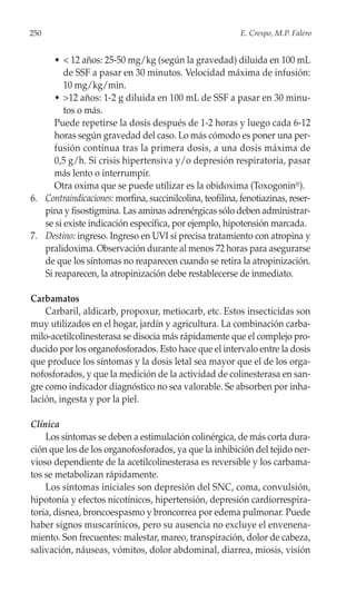 250                                                        E. Crespo, M.P. Falero


      • < 12 años: 25-50 mg/kg (según la gravedad) diluida en 100 mL
         de SSF a pasar en 30 minutos. Velocidad máxima de infusión:
         10 mg/kg/min.
      • >12 años: 1-2 g diluida en 100 mL de SSF a pasar en 30 minu-
         tos o más.
      Puede repetirse la dosis después de 1-2 horas y luego cada 6-12
      horas según gravedad del caso. Lo más cómodo es poner una per-
      fusión continua tras la primera dosis, a una dosis máxima de
      0,5 g/h. Si crisis hipertensiva y/o depresión respiratoria, pasar
      más lento o interrumpir.
      Otra oxima que se puede utilizar es la obidoxima (Toxogonin®).
6. Contraindicaciones: morfina, succinilcolina, teofilina, fenotiazinas, reser-
   pina y fisostigmina. Las aminas adrenérgicas sólo deben administrar-
   se si existe indicación específica, por ejemplo, hipotensión marcada.
7. Destino: ingreso. Ingreso en UVI si precisa tratamiento con atropina y
   pralidoxima. Observación durante al menos 72 horas para asegurarse
   de que los síntomas no reaparecen cuando se retira la atropinización.
   Si reaparecen, la atropinización debe restablecerse de inmediato.

Carbamatos
    Carbaril, aldicarb, propoxur, metiocarb, etc. Estos insecticidas son
muy utilizados en el hogar, jardín y agricultura. La combinación carba-
milo-acetilcolinesterasa se disocia más rápidamente que el complejo pro-
ducido por los organofosforados. Esto hace que el intervalo entre la dosis
que produce los síntomas y la dosis letal sea mayor que el de los orga-
nofosforados, y que la medición de la actividad de colinesterasa en san-
gre como indicador diagnóstico no sea valorable. Se absorben por inha-
lación, ingesta y por la piel.

Clínica
    Los síntomas se deben a estimulación colinérgica, de más corta dura-
ción que los de los organofosforados, ya que la inhibición del tejido ner-
vioso dependiente de la acetilcolinesterasa es reversible y los carbama-
tos se metabolizan rápidamente.
    Los síntomas iniciales son depresión del SNC, coma, convulsión,
hipotonía y efectos nicotínicos, hipertensión, depresión cardiorrespira-
toria, disnea, broncoespasmo y broncorrea por edema pulmonar. Puede
haber signos muscarínicos, pero su ausencia no excluye el envenena-
miento. Son frecuentes: malestar, mareo, transpiración, dolor de cabeza,
salivación, náuseas, vómitos, dolor abdominal, diarrea, miosis, visión
 