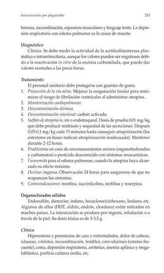 Intoxicaciones por plaguicidas                                         251


borrosa, incoordinación, espasmos musculares y lenguaje lento. La depre-
sión respiratoria con edema pulmonar es la causa de muerte.

Diagnóstico
    Clínico. Se debe medir la actividad de la acetilcolinesterasa plas-
mática e intraeritrocitaria, aunque los valores pueden ser engañosos debi-
do a la reactivación in vitro de la enzima carbamilada, que puede dar
valores normales a las pocas horas.

Tratamiento
   El personal sanitario debe protegerse con guantes de goma.
1. Protección de la vía aérea. Mejorar la oxigenación tisular para mini-
   mizar el riesgo de fibrilación ventricular al administrar atropina.
2. Monitorización cardiopulmonar.
3. Descontaminación dérmica.
4. Descontaminación intestinal: carbón activado.
5. Sulfato de atropina iv, im o endotraqueal. Dosis de prueba 0,01 mg/kg
   que debe producir midriasis y sequedad de las secreciones. Después
   0,05-0,1 mg/kg cada 15 minutos hasta conseguir atropinización (los
   estertores en bases indican atropinización inadecuada). Mantener
   durante 2-12 horas.
6. Pradiloxima en caso de envenenamientos mixtos (organofosforados
   y carbamatos) o pesticida desconocido con síntomas muscarínicos.
7. Furosemida para el edema pulmonar, cuando la atropina haya alcan-
   zado su efecto máximo.
8. Destino: ingreso. Observación 24 horas para asegurarse de que no
   reaparecen los síntomas.
9. Contraindicaciones: morfina, succinilcolina, teofilina y reserpina.

Organoclorados sólidos
    Endosulfán, dienoclor, indano, hexaclorociclohexano, lindano, etc.
Algunos de ellos (DDT, aldrín, endrín, clordano) están retirados en
muchos países. La intoxicación se produce por ingesta, inhalación o a
través de la piel. Su dosis tóxica es de 3-3,5 g.

Clínica
    Hiperestesia y parestesias de cara y extremidades, dolor de cabeza,
náuseas, vómitos, incoordinación, temblor, convulsiones (estatus fre-
cuente), coma, depresión respiratoria, arritmias, anemia aplásica y mega-
loblástica, porfiria cutánea tardía, etc.
 