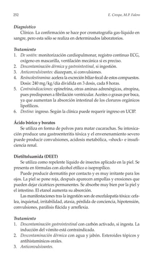 252                                                      E. Crespo, M.P. Falero


Diagnóstico
   Clínico. La confirmación se hace por cromatografía gas-líquido en
sangre, pero esta sólo se realiza en determinados laboratorios.

Tratamiento
1. De sostén: monitorización cardiopulmonar, registro continuo ECG,
   oxígeno en mascarilla, ventilación mecánica si es preciso.
2. Descontaminación dérmica y gastrointestinal, si ingestión.
3. Anticonvulsivantes: diazepam, si convulsiones.
4. Resíncolestiramina: acelera la excreción biliar-fecal de estos compuestos.
   Dosis: 240 mg/kg/día dividida en 3 dosis, cada 8 horas.
5. Contraindicaciones: epinefrina, otras aminas adrenérgicas, atropina,
   pues predisponen a fibrilación ventricular. Aceites o grasas por boca,
   ya que aumentan la absorción intestinal de los cloruros orgánicos
   lipofílicos.
6. Destino: ingreso. Según la clínica puede requerir ingreso en UCIP.

Ácido bórico y boratos
    Se utiliza en forma de polvos para matar cucarachas. Su intoxica-
ción produce una gastroenteritis tóxica y el envenenamiento severo
puede producir convulsiones, acidosis metabólica, «shock» e insufi-
ciencia renal.

Dietiltoluamida (DEET)
     Se utiliza como repelente líquido de insectos aplicado en la piel. Se
presenta en fórmulas con alcohol etílico o isopropílico.
     Puede producir dermatitis por contacto y es muy irritante para los
ojos. La piel se pone roja, después aparecen ampollas y erosiones que
pueden dejar cicatrices permanentes. Se absorbe muy bien por la piel y
el intestino. El etanol aumenta su absorción.
     Las manifestaciones tras la ingestión son de encefalopatía tóxica: cefa-
lea, inquietud, irritabilidad, ataxia, pérdida de conciencia, hipotensión,
convulsiones, parálisis flácida y arreflexia.

Tratamiento
1. Descontaminación gastrointestinal con carbón activado, si ingesta. La
   inducción del vómito está contraindicada.
2. Descontaminación dérmica con agua y jabón. Esteroides tópicos y
   antihistamínicos orales.
3. Anticonvulsivantes.
 