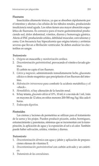 Intoxicaciones por plaguicidas                                         253


Fluoruros
     Insecticidas altamente tóxicos, ya que se absorben rápidamente por
el intestino y afectan a las células de los túbulos renales, produciendo
insuficiencia renal aguda. Los niños tienen una mayor absorción esque-
lética de fluoruros. Es corrosivo para el tracto gastrointestinal produ-
ciendo sed, dolor abdominal, vómitos, diarrea y hemorragia gástrica.
Afecta al SNC produciendo cefalea, debilidad muscular, convulsiones y
coma. Con frecuencia hay hipocalcemia que origina tetania y arritmias
severas que llevan a fibrilación ventricular. Se deben analizar los elec-
trolitos en sangre.

Tratamiento
1. Oxígeno en mascarilla y monitorización cardíaca.
2. Descontaminación gastrointestinal, provocando el vómito o lavado gás-
   trico.
   El carbón no capta el ion fluoruro.
3. Calcio y magnesio, administrando inmediatamente leche, gluconato
   cálcico o citrato magnésico que precipitarán el ion fluoruro del intes-
   tino.
4. Hidratación intravenosa para combatir la acidosis metabólica y el
   «shock».
5. Hemodiálisis, si hay alteración de la función renal.
6. Si hay tetania, gluconato cálcico al 10%, 10 mL iv a no más de 1 mL/min
   en mayores de 12 años; en niños menores 200-500 mg/kg/día cada 6
   horas.
7. Endoscopia digestiva.

Piretroides
    Las cremas y lociones de permetrina se utilizan para el tratamiento
de la sarna y los piojos. Pueden producir picazón, ardor, hormigueo,
entumecimiento y parestesias, síntomas que se incrementan con la trans-
piración, la aplicación de agua y la exposición al sol o al calor. También
puede haber salivación, cefalea, vómitos y diarrea.

Tratamiento
1. Descontaminación dérmica con agua y jabón y aplicación de prepara-
   ciones oleosas de vitamina E.
2. Descontaminación gastrointestinal con carbón activado y un catárti-
   co.
3. Tratamiento de las convulsiones.
 
