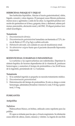 254                                                        E. Crespo, M.P. Falero


HERBICIDAS: PARAQUAT Y DIQUAT
    Son herbicidas bipiridilos. Afectan al tracto gastrointestinal, riñón,
hígado, corazón y otros órganos. El paraquat causa fibrosis pulmonar,
manos secas y agrietadas y caída de las uñas. La ingestión produce sen-
sación de quemadura en la boca, garganta, tórax y abdomen, edema pul-
monar, pancreatitis, afectación renal y del SNC. El diquat produce toxi-
cidad neurológica.

Tratamiento
1. Descontaminación dérmica.
2. Descontaminación gastrointestinal inmediata con bentonita al 7,5%, tie-
    rra de Batán al 15% (2 g/kg) o carbón activado.
3. Hidratación adecuada, con cuidado en caso de insuficiencia renal.
4. No administrar oxígeno hasta que el paciente desarrolle hipoxemia
    importante.


RODENTICIDAS: CUMARINAS E INDANDIONAS
    La warfarina y las superwarfarinas son rodenticidas. Deprimen la
síntesis hepática de factores dependientes de la vitamina K, producen
hemorragias y aumentan el tiempo de protrombina a las 24-48 horas
de la ingestión, persistiendo de 1 a 3 semanas.

Tratamiento
1. Si la cantidad ingerida es pequeña no necesita tratamiento médico.
2. Descontaminación gastrointestinal.
3. Determinación del tiempo de protrombina. Si este se alarga o existe
    hemorragia, administrar fitonadiona (vitamina K1) oral, 5-10 mg o paren-
    teral, 1-5 mg.


FUMIGANTES

Antipolillas

Naftaleno
    Hidrocarburo blanco, en bolitas, utilizado como repelente para las
polillas.
    El vapor es irritante para los ojos y el tracto respiratorio. Su inhalación
causa dolor de cabeza, mareo, náuseas y vómitos. La ingesta de una bola
 
