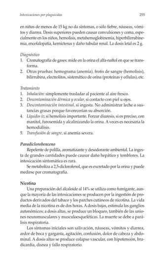 Intoxicaciones por plaguicidas                                             255


en niños de menos de 15 kg no da síntomas, o sólo fiebre, náuseas, vómi-
tos y diarrea. Dosis superiores pueden causar convulsiones y coma, espe-
cialmente en los niños, hemolisis, metahemoglobinemia, hiperbilirrubine-
mia, encefalopatía, kernícterus y daño tubular renal. La dosis letal es 2 g.

Diagnóstico
1. Cromatografía de gases: mide en la orina el alfa-naftol en que se trans-
   forma.
2. Otras pruebas: hemograma (anemia), frotis de sangre (hemolisis),
   bilirrubina, electrolitos, sistemático de orina (proteínas y células), etc.

Tratamiento
1. Inhalación: simplemente trasladar al paciente al aire fresco.
2. Descontaminación dérmica y ocular, si contacto con piel u ojos.
3. Descontaminación intestinal, si ingesta. No administrar leche o sus-
    tancias grasas porque favorecerían su absorción.
4. Líquidos iv, si hemolisis importante. Forzar diuresis, si es preciso, con
    manitol, furosemida y alcalinizando la orina. A veces es necesaria la
    hemodiálisis.
5. Transfusión de sangre, si anemia severa.

Paradiclorobenceno
    Repelente de polilla, aromatizante y desodorante ambiental. La inges-
ta de grandes cantidades puede causar daño hepático y temblores. La
intoxicación sintomática es rara.
    Se metaboliza a 2,5-diclorofenol, que es excretado por la orina y puede
medirse por cromatografía.

Nicotina
     Una preparación del alcaloide al 14% se utiliza como fumigante, aun-
que la mayoría de las intoxicaciones se producen por la ingestión de pro-
ductos derivados del tabaco y los parches cutáneos de nicotina. La vida
media de la nicotina es de dos horas. A dosis bajas, estimula los ganglios
autonómicos; a dosis altas, se produce un bloqueo, también de las unio-
nes neuromusculares y musculoesqueléticas. La muerte se debe a pará-
lisis respiratoria.
     Los síntomas iniciales son salivación, náuseas, vómitos y diarrea,
ardor de boca y garganta, agitación, confusión, dolor de cabeza y abdo-
minal. A dosis altas se produce colapso vascular, con hipotensión, bra-
dicardia, disnea y fallo respiratorio.
 