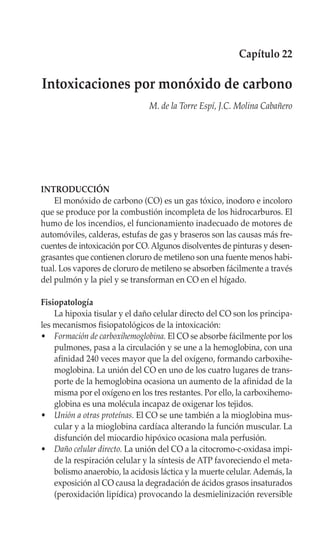Capítulo 22

Intoxicaciones por monóxido de carbono
                               M. de la Torre Espí, J.C. Molina Cabañero




INTRODUCCIÓN
    El monóxido de carbono (CO) es un gas tóxico, inodoro e incoloro
que se produce por la combustión incompleta de los hidrocarburos. El
humo de los incendios, el funcionamiento inadecuado de motores de
automóviles, calderas, estufas de gas y braseros son las causas más fre-
cuentes de intoxicación por CO. Algunos disolventes de pinturas y desen-
grasantes que contienen cloruro de metileno son una fuente menos habi-
tual. Los vapores de cloruro de metileno se absorben fácilmente a través
del pulmón y la piel y se transforman en CO en el hígado.

Fisiopatología
    La hipoxia tisular y el daño celular directo del CO son los principa-
les mecanismos fisiopatológicos de la intoxicación:
• Formación de carboxihemoglobina. El CO se absorbe fácilmente por los
    pulmones, pasa a la circulación y se une a la hemoglobina, con una
    afinidad 240 veces mayor que la del oxígeno, formando carboxihe-
    moglobina. La unión del CO en uno de los cuatro lugares de trans-
    porte de la hemoglobina ocasiona un aumento de la afinidad de la
    misma por el oxígeno en los tres restantes. Por ello, la carboxihemo-
    globina es una molécula incapaz de oxigenar los tejidos.
• Unión a otras proteínas. El CO se une también a la mioglobina mus-
    cular y a la mioglobina cardíaca alterando la función muscular. La
    disfunción del miocardio hipóxico ocasiona mala perfusión.
• Daño celular directo. La unión del CO a la citocromo-c-oxidasa impi-
    de la respiración celular y la síntesis de ATP favoreciendo el meta-
    bolismo anaerobio, la acidosis láctica y la muerte celular. Además, la
    exposición al CO causa la degradación de ácidos grasos insaturados
    (peroxidación lipídica) provocando la desmielinización reversible
 