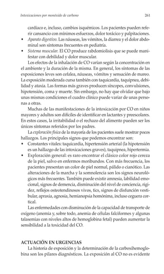 Intoxicaciones por monóxido de carbono                                   261


    cardíaco e, incluso, cambios isquémicos. Los pacientes pueden refe-
    rir cansancio con mínimos esfuerzos, dolor torácico y palpitaciones.
• Aparato digestivo. Las náuseas, los vómitos, la diarrea y el dolor abdo-
    minal son síntomas frecuentes en pediatría.
• Sistema muscular. El CO produce rabdomiolisis que se puede mani-
    festar con debilidad y dolor muscular.
    Los efectos de la inhalación de CO varían según la concentración en
el ambiente y la duración de la misma. En general, los síntomas de las
exposiciones leves son cefalea, náuseas, vómitos y sensación de mareo.
La exposición moderada cursa también con taquicardia, taquipnea, debi-
lidad y ataxia. Las formas más graves producen síncopes, convulsiones,
hipotensión, coma y muerte. Sin embargo, no hay que olvidar que bajo
unas mismas condiciones el cuadro clínico puede variar de unas perso-
nas a otras.
    Muchas de las manifestaciones de la intoxicación por CO en niños
mayores y adultos son difíciles de identificar en lactantes y preescolares.
En estos casos, la irritabilidad o el rechazo del alimento pueden ser los
únicos síntomas referidos por los padres.
    La exploración física de la mayoría de los pacientes suele mostrar pocos
hallazgos. Los principales signos que podemos encontrar son:
• Constantes vitales: taquicardia, hipertensión arterial (la hipotensión
    es un hallazgo de las intoxicaciones graves), taquipnea, hipertermia.
• Exploración general: es raro encontrar el clásico color rojo cereza
    de la piel, salvo en enfermos moribundos. Con más frecuencia, los
    pacientes presentan un color de piel normal, pálido o cianótico. Las
    alteraciones de la marcha y la somnolencia son los signos neuroló-
    gicos más frecuentes. También puede existir amnesia, labilidad emo-
    cional, signos de demencia, disminución del nivel de conciencia, rigi-
    dez, reflejos osteotendinosos vivos, tics, signos de disfunción vesti-
    bular, apraxia, agnosia, hemianopsia homónima, incluso ceguera cor-
    tical.
    Las enfermedades con disminución de la capacidad de transporte de
oxígeno (anemia y, sobre todo, anemia de células falciformes y algunas
talasemias con niveles altos de hemoglobina fetal) pueden aumentar la
sensibilidad a la toxicidad del CO.


ACTUACIÓN EN URGENCIAS
   La historia de exposición y la determinación de la carboxihemoglo-
bina son los pilares diagnósticos. La exposición al CO no es evidente
 