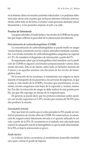 262                                                   M. de la Torre, J.C. Molina


en la historia clínica en muchos pacientes intoxicados. Los pediatras debe-
mos estar alerta ante cuadros que incluyan síntomas referidos anterior-
mente, sobre todo en invierno, si existen varias personas afectadas simul-
táneamente y si los pacientes mejoran al salir a la calle.

Pruebas de laboratorio
    Los gases arteriales, el ácido láctico y los niveles de COHB son las prue-
bas que mejor calibran la gravedad de la intoxicación inicialmente.

Determinación de carboxihemoglobina (COHB)
     La concentración de carboxihemoglobina se puede medir en sangre
venosa (buena correlación con los valores arteriales) mediante cooxime-
tría. Los niveles normales de carboxihemoglobina sanguínea no superan
el 1-2%. Se considera el diagnóstico de intoxicación a partir del 5%.
     Es importante saber que la hemoglobina fetal interfiere con la medi-
ción de COHB en algunos cooxímetros proporcionando valores falsa-
mente elevados. Esto es de interés, sobre todo, en lactantes menores de
3 meses y en aquellas anemias con elevación de los niveles de hemo-
globina fetal.
     En la mayoría de las ocasiones, el tratamiento con oxígeno se inicia
durante el transporte de los pacientes a los servicios de urgencias, lo que
acorta la vida media de la COHB y favorece que encontremos, en oca-
siones, niveles sanguíneos más bajos de lo esperado e, incluso, norma-
les. Por ello, la extracción de sangre se debe realizar lo más pronto posi-
ble, sin que ello suponga un retraso de la oxigenoterapia.
     En general, se puede decir que los primeros síntomas suelen apare-
cer con niveles superiores al 5-10%; niveles por encima del 50-70% pue-
den producir la muerte.

Gasometría arterial
     Hay que tener en cuenta que en estos pacientes la PO2 puede ser nor-
mal en presencia de niveles altos de COHB. En consecuencia, la satura-
ción de oxígeno estará falsamente elevada si el aparato utilizado la cal-
cula a partir de la PO2. El cooxímetro es el método más adecuado para
conocer la saturación real de la hemoglobina ya que la mide directamente.
Si la PO2 es baja la intoxicación es grave.

Ácido láctico
    La acidosis láctica secundaria al metabolismo anaerobio también
sirve para valorar el grado de hipoxia.
 