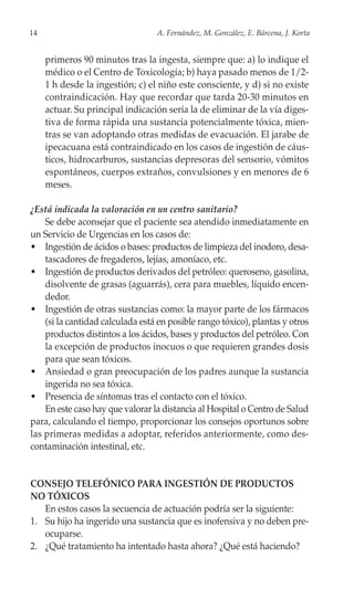 14                                A. Fernández, M. González, E. Bárcena, J. Korta


     primeros 90 minutos tras la ingesta, siempre que: a) lo indique el
     médico o el Centro de Toxicología; b) haya pasado menos de 1/2-
     1 h desde la ingestión; c) el niño este consciente, y d) si no existe
     contraindicación. Hay que recordar que tarda 20-30 minutos en
     actuar. Su principal indicación sería la de eliminar de la vía diges-
     tiva de forma rápida una sustancia potencialmente tóxica, mien-
     tras se van adoptando otras medidas de evacuación. El jarabe de
     ipecacuana está contraindicado en los casos de ingestión de cáus-
     ticos, hidrocarburos, sustancias depresoras del sensorio, vómitos
     espontáneos, cuerpos extraños, convulsiones y en menores de 6
     meses.

¿Está indicada la valoración en un centro sanitario?
    Se debe aconsejar que el paciente sea atendido inmediatamente en
un Servicio de Urgencias en los casos de:
• Ingestión de ácidos o bases: productos de limpieza del inodoro, desa-
    tascadores de fregaderos, lejías, amoníaco, etc.
• Ingestión de productos derivados del petróleo: queroseno, gasolina,
    disolvente de grasas (aguarrás), cera para muebles, líquido encen-
    dedor.
• Ingestión de otras sustancias como: la mayor parte de los fármacos
    (si la cantidad calculada está en posible rango tóxico), plantas y otros
    productos distintos a los ácidos, bases y productos del petróleo. Con
    la excepción de productos inocuos o que requieren grandes dosis
    para que sean tóxicos.
• Ansiedad o gran preocupación de los padres aunque la sustancia
    ingerida no sea tóxica.
• Presencia de síntomas tras el contacto con el tóxico.
    En este caso hay que valorar la distancia al Hospital o Centro de Salud
para, calculando el tiempo, proporcionar los consejos oportunos sobre
las primeras medidas a adoptar, referidos anteriormente, como des-
contaminación intestinal, etc.


CONSEJO TELEFÓNICO PARA INGESTIÓN DE PRODUCTOS
NO TÓXICOS
   En estos casos la secuencia de actuación podría ser la siguiente:
1. Su hijo ha ingerido una sustancia que es inofensiva y no deben pre-
   ocuparse.
2. ¿Qué tratamiento ha intentado hasta ahora? ¿Qué está haciendo?
 