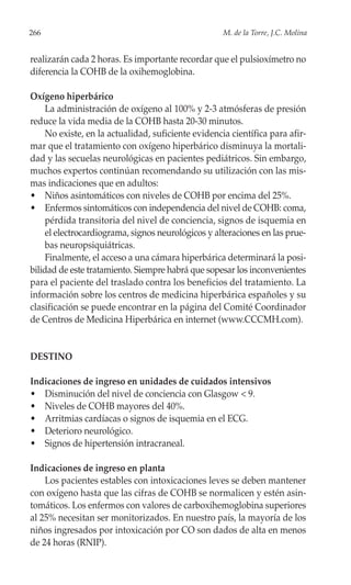 266                                                  M. de la Torre, J.C. Molina


realizarán cada 2 horas. Es importante recordar que el pulsioxímetro no
diferencia la COHB de la oxihemoglobina.

Oxígeno hiperbárico
     La administración de oxígeno al 100% y 2-3 atmósferas de presión
reduce la vida media de la COHB hasta 20-30 minutos.
     No existe, en la actualidad, suficiente evidencia científica para afir-
mar que el tratamiento con oxígeno hiperbárico disminuya la mortali-
dad y las secuelas neurológicas en pacientes pediátricos. Sin embargo,
muchos expertos continúan recomendando su utilización con las mis-
mas indicaciones que en adultos:
• Niños asintomáticos con niveles de COHB por encima del 25%.
• Enfermos sintomáticos con independencia del nivel de COHB: coma,
     pérdida transitoria del nivel de conciencia, signos de isquemia en
     el electrocardiograma, signos neurológicos y alteraciones en las prue-
     bas neuropsiquiátricas.
     Finalmente, el acceso a una cámara hiperbárica determinará la posi-
bilidad de este tratamiento. Siempre habrá que sopesar los inconvenientes
para el paciente del traslado contra los beneficios del tratamiento. La
información sobre los centros de medicina hiperbárica españoles y su
clasificación se puede encontrar en la página del Comité Coordinador
de Centros de Medicina Hiperbárica en internet (www.CCCMH.com).


DESTINO

Indicaciones de ingreso en unidades de cuidados intensivos
• Disminución del nivel de conciencia con Glasgow < 9.
• Niveles de COHB mayores del 40%.
• Arritmias cardíacas o signos de isquemia en el ECG.
• Deterioro neurológico.
• Signos de hipertensión intracraneal.

Indicaciones de ingreso en planta
    Los pacientes estables con intoxicaciones leves se deben mantener
con oxígeno hasta que las cifras de COHB se normalicen y estén asin-
tomáticos. Los enfermos con valores de carboxihemoglobina superiores
al 25% necesitan ser monitorizados. En nuestro país, la mayoría de los
niños ingresados por intoxicación por CO son dados de alta en menos
de 24 horas (RNIP).
 
