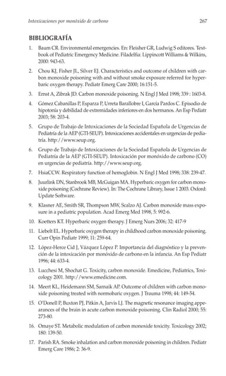 Intoxicaciones por monóxido de carbono                                             267


BIBLIOGRAFÍA
1.   Baum CR. Environmental emergencies. En: Fleisher GR, Ludwig S editores. Text-
     book of Pediatric Emergency Medicine. Filadelfia: Lippincott Williams & Wilkins,
     2000: 943-63.
2.   Chou KJ, Fisher JL, Silver EJ. Characteristics and outcome of children with car-
     bon monoxide poisoning with and without smoke exposure referred for hyper-
     baric oxygen therapy. Pediatr Emerg Care 2000; 16:151-5.
3.   Ernst A, Zibrak JD. Carbon monoxide poisoning. N Engl J Med 1998; 339 : 1603-8.
4.   Gómez Cabanillas P, Esparza P, Urreta Barallobre I, García Pardos C. Episodio de
     hipotonía y debilidad de extremidades inferiores en dos hermanos. An Esp Pediatr
     2003; 58: 203-4.
5.   Grupo de Trabajo de Intoxicaciones de la Sociedad Española de Urgencias de
     Pediatría de la AEP (GTI-SEUP). Intoxicaciones accidentales en urgencias de pedia-
     tría. http://www.seup.org.
6.   Grupo de Trabajo de Intoxicaciones de la Sociedad Española de Urgencias de
     Pediatría de la AEP (GTI-SEUP). Intoxicación por monóxido de carbono (CO)
     en urgencias de pediatría. http://www.seup.org.
7.   HsiaCCW. Respiratory function of hemoglobin. N Engl J Med 1998; 338: 239-47.
8.   Juurlink DN, Stanbrook MB, McGuigan MA. Hyperbaric oxygen for carbon mono-
     xide poisoning (Cochrane Review). In: The Cochrane Library, Issue 1 2003. Oxford:
     Update Software.
9.   Klasner AE, Smith SR, Thompson MW, Scalzo AJ. Carbon monoxide mass expo-
     sure in a pediatric population. Acad Emerg Med 1998, 5: 992-6.
10. Koetters KT. Hyperbaric oxygen therapy. J Emerg Nurs 2006; 32: 417-9
11. Liebelt EL. Hyperbaric oxygen therapy in childhood carbon monoxide poisoning.
    Curr Opin Pediatr 1999; 11: 259-64.
12. López-Herce Cid J, Vázquez López P. Importancia del diagnóstico y la preven-
    ción de la intoxicación por monóxido de carbono en la infancia. An Esp Pediatr
    1996; 44: 633-4.
13. Lucchesi M, Shochat G. Toxicity, carbon monoxide. Emedicine, Pediatrics, Toxi-
    cology 2001. http://www.emedicine.com.
14. Meert KL, Heidemann SM, Sarnaik AP. Outcome of children with carbon mono-
    xide poisoning treated with normobaric oxygen. J Trauma 1998; 44: 149-54.
15. O’Donell P, Buxton PJ, Pitkin A, Jarvis LJ. The magnetic resonance imaging appe-
    arances of the brain in acute carbon monoxide poisoning. Clin Radiol 2000; 55:
    273-80.
16. Omaye ST. Metabolic modulation of carbon monoxide toxicity. Toxicology 2002;
    180: 139-50.
17. Parish RA. Smoke inhalation and carbon monoxide poisoning in children. Pediatr
    Emerg Care 1986; 2: 36-9.
 